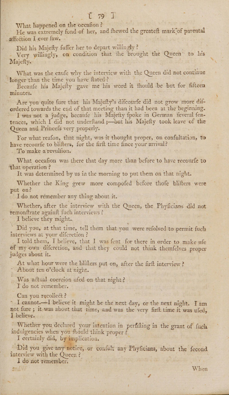 NR Se ae What happened on the occafion ? ne | He was extremely fond:of her, and fhewed the greateft mark“of parental affection I ever faw. | Did his Majefty fuffer her to depart willingly ° ) Very willingly, on condition that the brought the Queen” to his Majetty- What was the caufe why the interview with the Queen did not continue ) ‘ &lt;i Tila : Becaufe his Majefty gave me ‘his word it fhould be but for fifteen minutes. . Are you‘ quite fure that his Majefty’s difcourfe did not grow more dif- ordered towards the end of that meeting than it had been at the beginning. I was not a judge, becaufe his Majeity fpoke in German feveral fen- tences, which I did not underfiand ;—but his Majefty took leave of the Queen and Princefs very properly. For what reafon, that night, was it thought proper, on confultation, to have recourfe to blifters, for the firft time fince your arrival? _ To make a revuliien. ; _ What occafion was there that day more than before to have recourfe to ‘that operation ? : | It was determined by us in the morning to put them on that night. Whether the King grew more compofed before thofe bhiters were put on? Ido not rémember any thing about it. - Whether, after the interview with the Queen, the Phyficians did not remonttrate againft fuch interviews? I believe they might. ' Did you, at that time, tell them that you were refolved to permit fuch interviews at your difcretion? ak _ LT told them, IJ believe, that I was fent for there m order to make ule of my own. difcretion, and that they could not think themfelves proper judges about it. is At what hour were the blifters put on, after the firt interview ? About ten o’clock at night. | Was actual coercion ufed on that night? T do not remember. Can you r¢collect?  I cannot.—lI believe it might be the next day, or the next night. Iam not il 3 it-was about that time, and was the very firlt time it was ufed, I believe. | We Tae ~ Whether you declared your intention in perfifling in the grant of fuch -indulgencies when you fhould think proper : , I certainly did, by i , y im plicatio be Ve )? . rc a e we en ps : ; le 2 3 Did you giveany notice, or confult any Phyficians, about the fecond interview with the Queen? Kis | I do not remember, $a ) . When