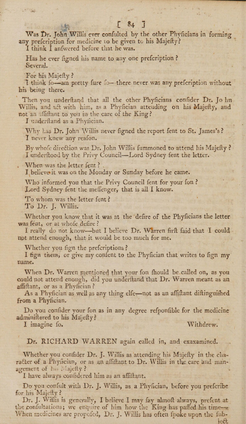 ne hf C &amp; J Was Dr. John ‘Willis ever confulted by the other Phyficians i in fustibs any prefcription for medicine to be given to his Majefty? I think I anfwered before that he was. Has he ever figned his name to any one prefeription | ? Several. ‘For his Majefty ? | ‘T.think fo—am pretty fure fo— there never was any prefcription without his being there. Then you underftand that all the other Phyficians conlider Di John Willis; and act with him, asa Phyfician athouding on his ilies and net an afliftant to you ithe care of the King? I underftand as a Phytician. Why bas Dr, John Willis never figned the report fent to St. James’s? ~T never knew any reafon. By whofe dire€tion was Dr. John Willis was dale to attend his Majefty ? _Tunderftood by the Privy Council—Lord Sydney fent the letter. . When-was the letter fent ? I believe it was on the Monday or areas before he came, Who informed you that the Privy Council fent for your fon? iuord Sydney fent the meffenger, that 1s all 1 know. ‘To whom was the letter fent? Teo Dr. J. Willis. Whether you know that it was at the’ defire of the Phyficians the letter was fént, or at whofe defire? I really do not know—but I believe Dr. Warren firft faid that I could not attend enough, that it would be too much for me. Whether you fign the prefcriptions ? | I figu them, or give my confent to the Phyfician that writes to fign my Name. When Dr. Warren mentioned that your fon fhould be-called on, as you could pot attend enough, did you underftand that Dr. Warren meant as an affiftant, or as a Phyfician? As a Phyfician as well as any thing elfe-—not as an afiiftant diftinguithed from a Phyfician.. Do you confider your fon as in any degree refponGble for the medicine adminitter ed to his Majefty? | I imagine fo. Wihaeee Dr. RICHARD WARREN again called in, and exaxamined. Whether you confider Dr. J. Willis as attending his Majefty in the cha- racter of a Phyfician, or as gn affiftant to Dr. Willis in the care and man- agement of his Majetty? ; “YL have alwa: ys coufidered him as an affiftant. Do you confult with Dr. J. Willis, as a Phyfician, before you ait abt for his Majetty ? Dr. J. Wiilis is generally, I believe I may fay almoft always, prefent at. the confultations; we enquire of him how the King has pafled his time—« - When medicines are propofed, Dr. J. Willis has often {poke upon the fub- eR