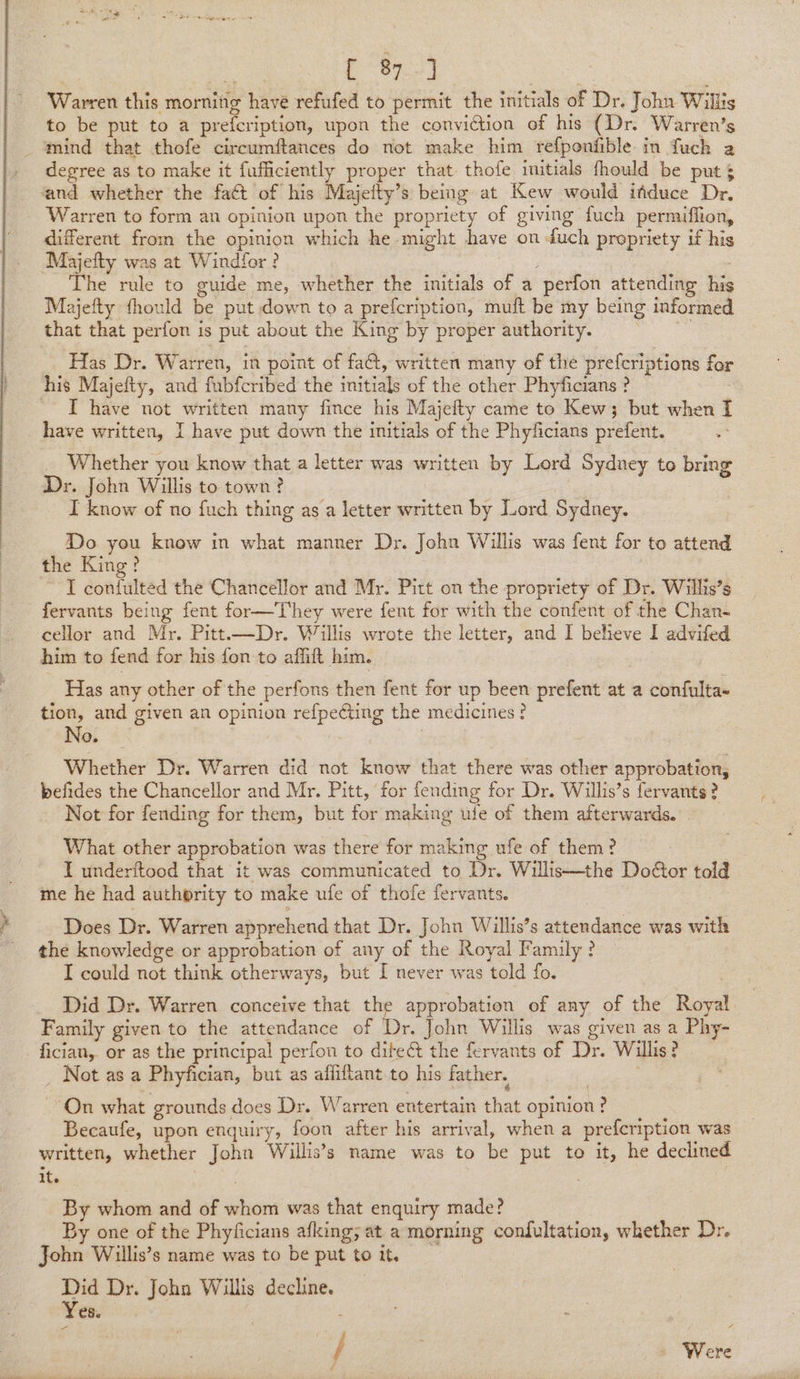 | “&lt; (“Prd Warren this morning have refufed to permit the initials of Dr. John Willis to be put to a prefcription, upon the conviction of his (Dr. Warren’s degree as to make it fufficiently proper that thofe imitials fhould be puts and whether the fact of his Majeity’s being at Kew would ifduce Dr. different from the opinion which he might have on duch propriety if his ‘Majefty was at Windfor ? : The rule to guide me, whether the initials of a perfon attending his Majefty fhould be put down to a prefcription, muft be my being informed that that perfon is put about the King by proper authority. : Has Dr. Warren, in point of fa, written many of the prefcriptions for his Majefty, and fubfcribed the initials of the other Phyficians ? 7 I have not written many fince his Majefty came to Kew; but when I have written, I have put down the initials of the Phyficians prefent. Whether you know that a letter was written by Lord Sydney to bring Dr. John Willis to town? I know of no fuch thing as a letter written by Jord Sydney. Do you know in what manner Dr. John Willis was fent for to attend the King? I confulted the Chancellor and Mr. Pitt on the propriety of Dr. Witls’s cellor and Mr. Pitt.x—Dr. Willis wrote the letter, and I beheve I advifed him to fend for his fon to affift him. Has any other of the perfons then fent for up been prefent at a confulta- tion, and given an opinion refpecting the medicines? No. | Whether Dr. Warren did not know that there was other approbation, befides the Chancellor and Mr. Pitt, for fending for Dr. Willis’s fervants? Not for fending for them, but for making ule of them afterwards. | What other approbation was there for making ufe of them? I underftood that it was communicated to Dr. Willis—the Door told me he had authority to make ufe of thofe fervants. Does Dr. Warren apprehend that Dr. John Willis’s attendance was with the knowledge or approbation of any of the Royal Family ? I could not think otherways, but I never was told fo. . Did Dr. Warren conceive that the approbation of any of the Roya Family given to the attendance of Dr. John Willis was given as a Phy- fician,. or as the principal perfon to ditect the fervants of Dr. Willis? _ Not as a Phyfician, but as affiftant to his father. | On what grounds does Dr. Warren entertain that opinion? Becaufe, upon enquiry, foon after his arrival, when a prefcription was written, whether John Willis’s name was to be put to it, he declined it. 3 : By whom and of whom was that enquiry made? By one of the Phyficians afking; at a morning condultation, whether Dr. John Willis’s name was to be put to it. Did Dr. John Willis decline. Yes. / | Were