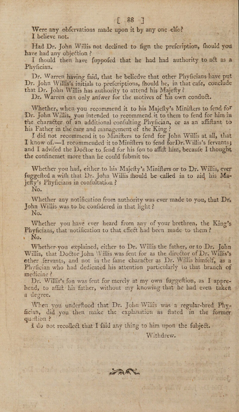 [ 88 =] Were any storia ions made upon it by any one -elfe? I believe not. Had Dr. John Willis not declined to fign the prefer phat Mould you have had any objection ? I fhould then have buspole that he had had authority to act as a Phyfician. Dr. Warren having faid, that he beliedve that other Phyficians ave bie 7 Dr. John Willis’s initials to prefcriptions, fhould he, in that cafe, conclude that Dr. John Willis has authority to attend his Majefty ? Dr. Warren can only anfwer for the motives of his own conduct. Ms Whether, when. you recommend it to his Majefty’ s Minifters to fend fot Dr. John Willis, you intended to recommend.it to them to fend for him ia the character of an additional confulting ENaC, or as an affiftant to his Father in the care and management of the ‘Kin I did not recommend it to Minifters to fend for fais Willis at all, 38 I know of.—I recommended it to Minifters to fend forDr. Willis’s fervahites : and I advifed the Door to. fend for his fon to affift him, becaufe I thought _ the confinemet more’'than he could fubmit to. Whether you had, either to his Majefty’s Minifters or to Dr. Wills, ever ra a wilh that Dr. John Willis thould be called in to aid his Ma-_ jet is s Phyficians in peaptation J : Whether any notification from authority was ever made to you, , that Dr John Willis was to be contfidered in that hight? No. Whether you have ever heard ine g any of your brethren, the King’ ’s Phyficians, that ‘notification to that effet had been made to them? + No. ~ Whether. you explained, either to Dr. Willis the father, or to Dré hn Willis, that DoCtor John Wills was fent for as the director of Dr. Willis’s other fervants, and not in the fame character as Dr. Wills himfelf, as a Phyfician who had dedicated his attention Peery to that branol of medicine ? Dr. Willis’s fon was fent for merely at my own fuggeftion, as I appre- | hend, to affift his father, without my knowing that he had even taken » a degree. When. you underftood that Dr. ae Wills was a regular-bred Phy- fician, did you then make the explanation as fated in the pobican sh guetlion ? 1 do not recolledt that I faid any thing to him upon the fubjed. - W ithdrew. FOR