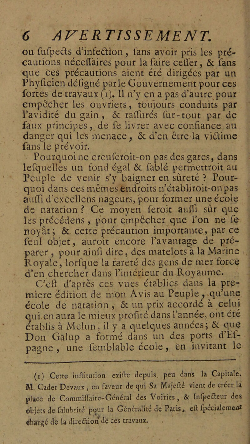 ou fufpe&s d’infe&ion, (ans avoir pris les pré- cautions néceffaires pour la faire ceffer, & fans que ces précautions aient été dirigées par un Phyficien déligné parle Gouvernement pour ces fortes de travaux (i). Il n’y en a pas d’autre pour empêcher les ouvriers, toujours conduits par l’avidité du gain, & raffinés fur-tout par de faux principes, de fe livrer avec confiance au danger qui le$ menace, & d’en être la victime fans le prévoir. Pourquoi ne creuferoit-on pas des gares, dans lefquelies un fond égal & fablé permettroit au Peuple de venir s’y baigner en sûreté ? Pour- quoi dans ces mêmes endroits n’établiroit-on pas auffi d’excellens nageurs, pour former une école de natation ? Ce moyen feroit auffi sûr que les précédens, pour empêcher que l’on ne fe noyât; & cette précaution importante, par ce feul objet, auroit encore l’avantage de pré- parer , pour ainfi dire, des matelots à la Marine Royale, lorfque la rareté des gens de mer force d’en chercher dans l’intérieur du Royaume. C’efi d’après ces vues établies dans la pre- mière édition de mon Avis au Peuple , qu’une école de natation , & un prix accordé à celui qui. en aura le mieux profité dans l’année, ont été établis à Melun, il y a quelques années; & que Don Galup a formé dans un des ports d’Ei- pagne , une femblable école, en invitant le (i) Cette inftitution exifte depuis, peu dans la Capitale. M. Cadet Devaux, en faveur de qui Sa Majefté vient de créer la place de Commillâire-Générai des Voiries, & Infpeéfeur des objets de falubrité pour la Généralité de Paris, eft fpécialemeat «har^é de la direttion de ces travaux.