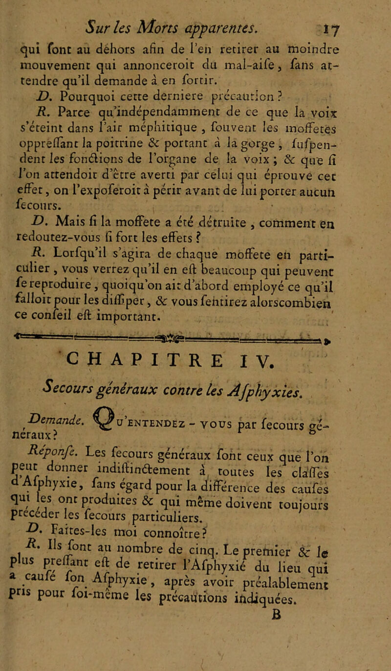 qui font au dehors afin de i’en retirer au moindre mouvement qui annonceroit du mal-aife 5 fans at- tendre qu’il demande à en fortir. D. Pourquoi cette derniere précaution ? R. Parce qu’indépendammenr de ce que la voix s’éteint dans l’air méphitique , fouvent les inoffetes oppreflant la poitrine & portant à la gorge, fufpen- dent les fondions de l’organe de la voix ; & que 11 l’on attendoit d’être averti par celui qui éprouve cet effet, on l’expoferoit à périr avant de lui porter aucun fecours. D. Mais fi la moffete a été détruite , comment en redoutez-vous fi fort les effets ? R. Lorfqu’il s’agira de chaque moffete en parti- culier , vous verrez qu’il en eft beaucoup qui peuvent fe reproduire, quoiqu’on ait d’abord employé ce qu’il falloir pour les dilfiper, & vousfeiitirez alorscombien ce confeil eft important. =ss#ga= CHAPITRE IV. Secours généraux contre les Afphyxies. Demande. Qu’entendez - vous par fecours Ge- neraux ? 0 Réponfe. Les fecours généraux font ceux que l’on peur donner indiftmdement à toutes les clâffes a Afphyxie, fans égard pour la différence des caufes qm es ont produites & qui même doivent toujours précéder les fecours particuliers. D. Faires-les moi connoître? R. Ils font au nombre de cinq. Le premier & le plus preffant eft de retirer l’Afphyxié du lieu qui caufe fon Afphyxie, après avoir préalablement pris pour foi-meme les précautions indiquées. B