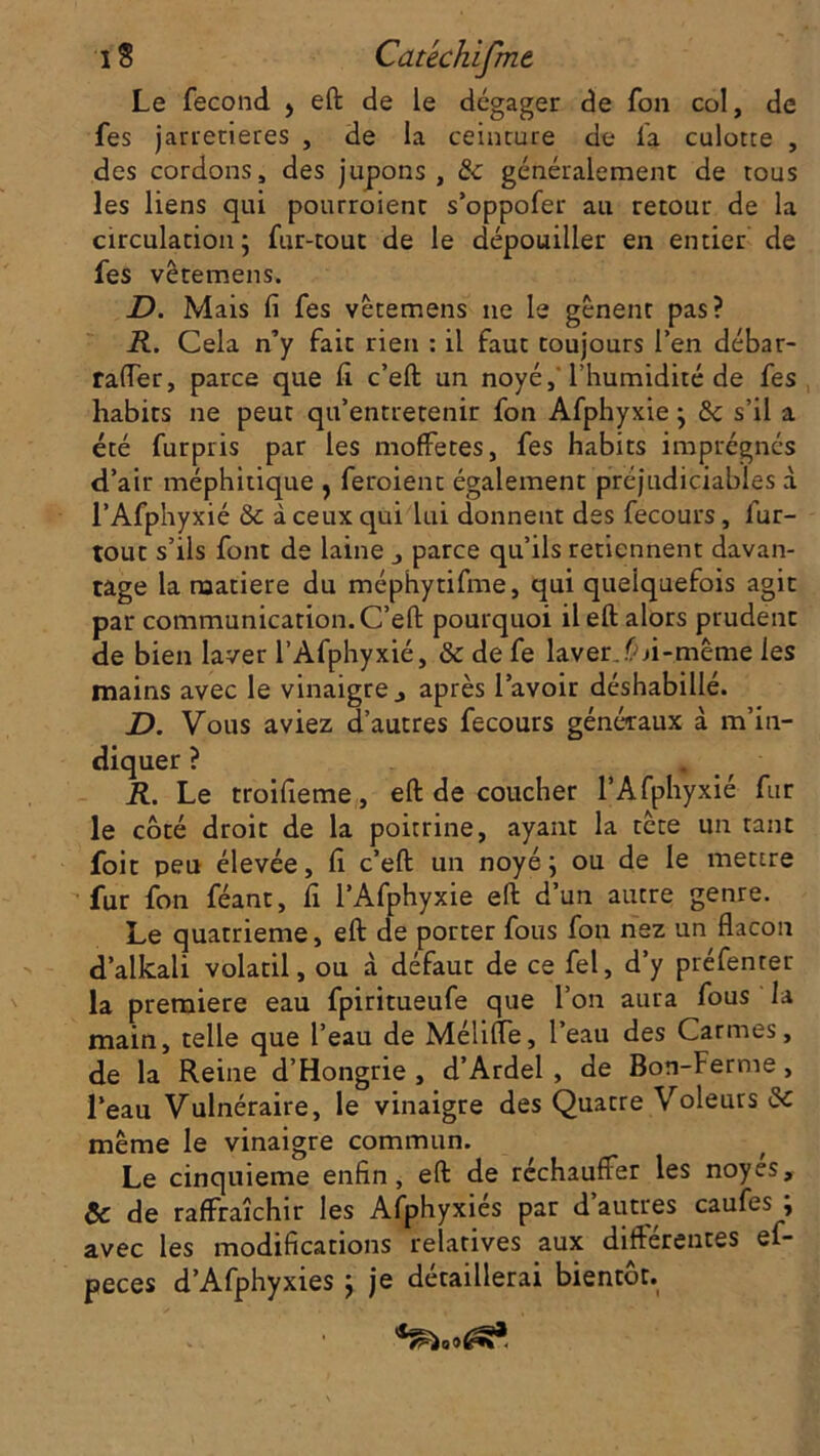 Le fécond > eft de le dégager de fon col, de fes jarretières , de la ceinture de fa culotte , des cordons, des jupons, & généralement de tous les liens qui pourroient s’oppofer au retour de la circulation; fur-tout de le dépouiller en entier de fes vêtemens. JD. Mais fi fes vêtemens ne le gênent pas? R. Cela n’y fait rien : il faut toujours l’en débar- raffer, parce que fi. c’eft un noyé,'l’humidité de fes habits ne peut qu’entretenir fon Afphyxie ; 6c s’il a été furpris par les moffetes, fes habits imprégnés d’air méphitique , feraient également préjudiciables à l’Afphyxié 6c à ceux qui lui donnent des fecours, fur- tout s’ils font de laine j parce qu’ils retiennent davan- tage la matière du méphytifme, qui quelquefois agit par communication. C’efi: pourquoi il eft alors prudent de bien laver l’Afphyxié, 6c de fe laver..Ci-même les mains avec le vinaigre, après l’avoir déshabillé. JD. Vous aviez d’autres fecours généraux à m’in- diquer ? . R. Le troifieme, eft de coucher l’Afphyxié fur le côté droit de la poitrine, ayant la tête un tant foit peu élevée, fi c’eft un noyé ; ou de le mettre fur fon féant, fi l’Afphyxie eft d’un autre genre. Le quatrième, eft de porter fous fon nez un flacon d’alkali volatil, ou à défaut de ce fel, d’y préfenter la première eau fpiritueufe que l’on aura fous la main, telle que l’eau de Mélifle, l’eau des Carmes, de la Reine d’Hongrie, d’Ardel , de Bon-Ferme, l’eau Vulnéraire, le vinaigre des Quatre Voleurs 6c même le vinaigre commun. Le cinquième enfin, eft de réchauffer les noyés, 6c de raffraîchir les Afphyxies par d autres caufes , avec les modifications relatives aux différentes ef- peces d’Afphyxies ; je détaillerai bientôt.