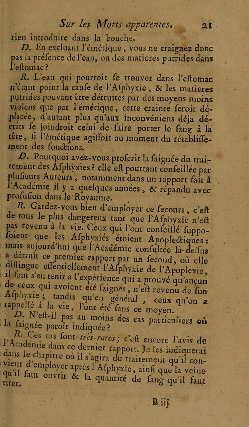 rien introduire dans la bouche. D. En excluant l'émétique , vous ne craignez donc pas la préfence de l’eau, ou des matières putrides dans Peftomac? R. L’eau qui pourroit fe trouver dans l’eftomac n’étant point la caufe de l’Afphyxie, & les matières putrides pouvant être détruites par des moyens moins violens que par l’émétique, cette crainte feroit dé- placée, d’autant plus qu’aux inconvéniens déjà dé- crits fe joindroit celui de faire porter le fang à la tête, fi l’émétique agiflbit au moment du rétablitfe- ment des fonétions. D. Pourquoi avez-vous profcrit la faignée du trai- tement des Afphÿxies ? elle eft pourtant confeillée par plulieurs Auteurs , notamment dans un rapport fait â J Académie il y a quelques années , & répandu avec prorulîon dans Je Royaume. R. Gardez-yous bien d’employer ce fecours , c’efl: de tous le plus dangereux tant que l’Afphyxié n’eft pas revenu à la vie. Ceux qui l’ont confeillé fuppo- ioient que les Afphyxiés étoient Apoplediques : mais aujourd nui que l’Académie confultée là-delfiis a dctrmt ce premier rapport par un fécond, où elle diftingue eflèntiel ement l’Afphyxie de l’Apoplexie, I Lut s en tenir a l expenence qui a prouvé qu’aucun ÿ ceux qu> avoient ta faignés, n’eft revenu de Ton , ,and‘S ,3“ « ,8énéral - «ux qu'on a Pn 0M éU fans œ “oyen. U. IN eit-il pas au moins des cas particuliers on ia laignee paroir indiquée? r cas f°nt ‘rès-rares; c’elt encore l’avis de dans leT daS “ ^tnier '“PP0' les indiquerai dans le chapitre ou il s’agira du traitement qu’il cou- qu’il fan?’P °',er aPrc.s * Afphyxie, ainfi que la veine Si U °UVtlr & la 1l,antlté fang qu’il faut