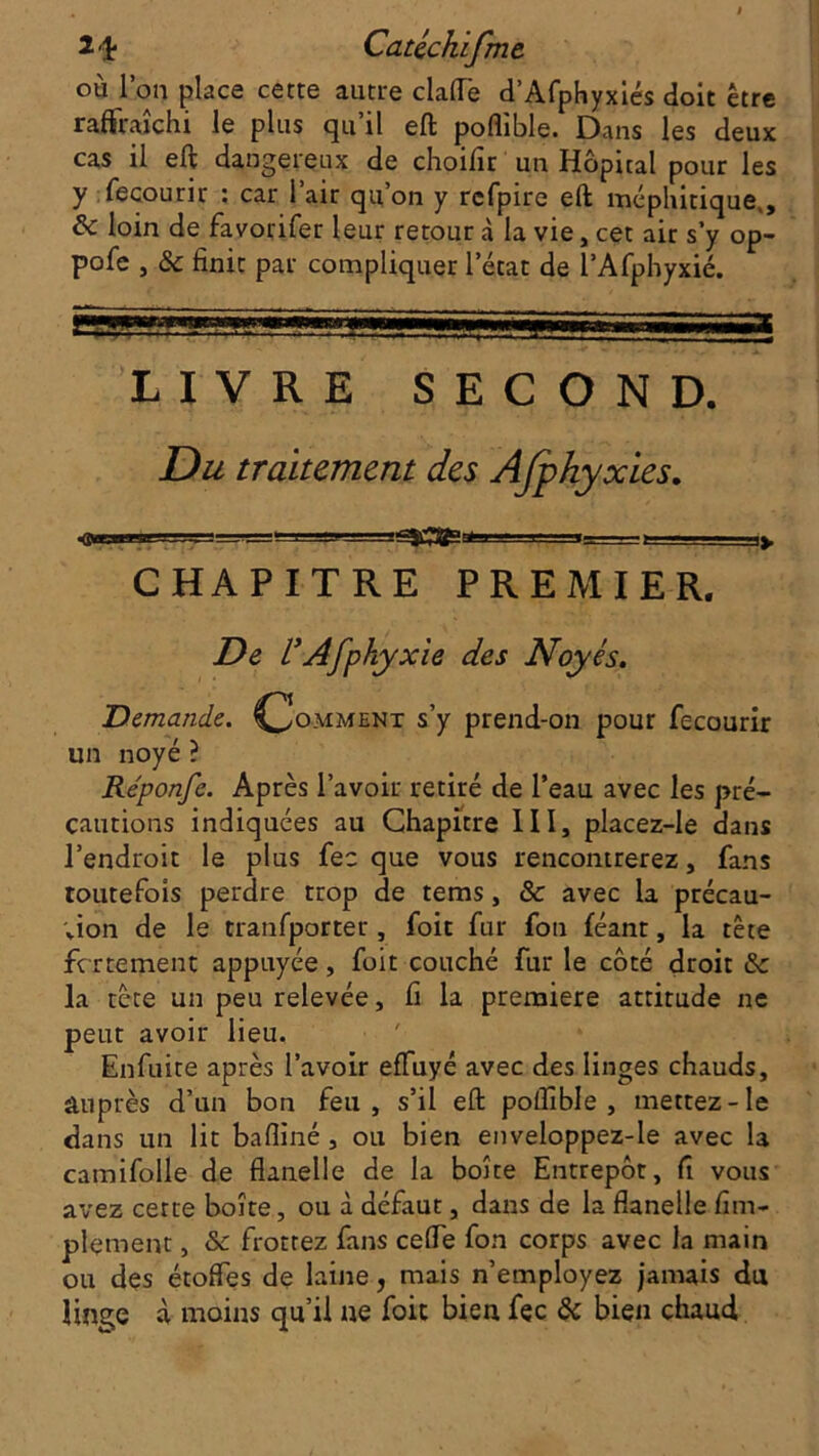 î'î* CaUchifme où l’on place cette autre clafle d’Afphyxiés doit être raffraîchi le plus qu’il eft poflible. Dans les deux cas il eft dangereux de choilîr un Hôpital pour les y fecourir : car l’air qu’on y rcfpire eft méphitique,, ôc loin de favorifer leur retour à la vie, cet air s’y op- pofc , & finit par compliquer l’état de l’Afphyxié. LIVRE SECOND. Du traitement des Afpkyxies. j—y u_i > ■■ ■ -*y C HA PITRE PREMIER. De rAfphyxie des Noyés. Demande. Comment s’y prend-on pour fecourir un noyé ? Re'ponfe. Après l’avoir retiré de l’eau avec les pré- cautions indiquées au Chapitre III, placez-le dans l’endroit le plus fec que vous rencontrerez, fans toutefois perdre trop de tems, & avec la précau- tion de le tranfporter, foit fur fou féant, la tête ferrement appuyée, foit couché fur le côté droit & la tête un peu relevée, fi la première attitude ne peut avoir lieu. Enfuite après l’avoir effuyé avec des linges chauds, auprès d’un bon feu, s’il eft poftible , mettez-le dans un lit bafiiné , ou bien enveloppez-Ie avec la catnifolle de flanelle de la boîte Entrepôt, fi vous avez cette boîte, ou à défaut, dans de la flanelle Am- plement , & frottez fans celle fon corps avec la main ou des étoffes de laine, mais n’employez jamais du linge à moins qu’il ne foit bien fec & bien chaud