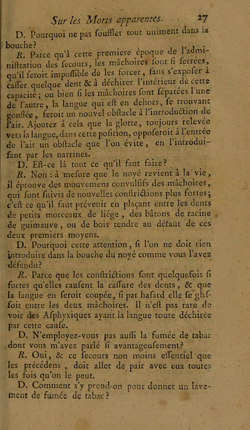 D. pourquoi ne pas fouffler tout uniment dans la bouche? , , ,, j • R. Parce qu’à cette première époque de 1 adrai- niftration des fecours, les mâchoires font fi fermes, qu’il feroit impoffible de les forcer, fans s expoler a - cafier quelque dent & à déchirer l’intérieur de cette capacité ; ou bien fi les mâchoires font feparees 1 une de l’autre, la langue qui eft en dehors, le trouvant gonflée , feroit un nouvel obftacle a 1 introduction de Pair. Ajoutez à cela que la glotte, toujours relevée vers la langue,dans cette pofition, oppoferoit a 1 entree de l’air un obftacle que l’on évite , en l’introdui- fant par les narrines. D. Eft-ce là tout ce qu’il faut faire? R. Non : à mefure que le noyé revient à la vie , il éprouve des mouvemens convulfifs des mâchoires, qui font fiiivis de nouvelles conftriétions plus fortes; c’efl: ce qu’il faut prévenir en plaçant entre les dents de petits morceaux de liège , des bâtons de racine de guimauve, ou de bois tendre au défaut de ces deux premiers moyens. D. Pourquoi cette attention, fi l’on ne doit rien introduire dans la bouche du noyé comme vous l’avez défendu? R. Parce que les conftrictions font quelquefois fi fortes qu’elles caufent la caflure des dents, & que la langue en feroit coupée,, fi par hafard elle fe glif- foit entre les deux mâchoires. Il n’eft pas rare de voir des Afphyxiques ayant la langue toute déchirée par cette caufe. D. N’employez-vous pas aufll la fumée de tabac dont vous m’avez parié fi avantageufement? R. Oui, Sc ce fecours non moins eftentiel que les précédens , doit aller de pair avec eux toutes les fois qu’on le peut. D. Comment s’y prend-on pour donner un lave- ment de fumée de tabac ?