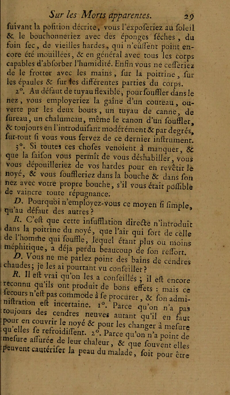 fuivant la pofition décrire, vous l’expoferiez au foleil &, le bouchonneriez avec des éponges féches , du foin fec, de vieilles hardes, qui n’eûflent point en- core été mouillées, & en général avec tous les corps capables d’abforber l’humidité. Enfin vous ne cefTeriez de le frotter avec les mains, fur la poitrine , fur les épaules 8c fur les différentes parties du corps. 20. Au défaut de tuyau flexible, pour fouffler dans le nez , vous employeriez la gaine d’un couteau, ou- verte par les deux bouts, un tuyau de canne, de fureau, un chalumeau, même le canon d’un fouffler, 8c toujours en l’introduifant modérément & par degrés* fur-tout fl vous vous fervez de ce dernier inftrumenr! 50. Si toutes ces thofes venoient à manquer, 8c que la faifon vous permît de vous déshabiller, vous vous dépouilleriez de vos hardes pour en revêtir le noyé, & vous fouffleriez dans la bouche & dans fon nez avec votre propre bouche, s’il vous était poflîble de vaincre toute répugnance. D. Pourquoi n’employez-vous ce moyen fi Ample, qu au defaut des autres ? r R. C’eft que cette infufflation direde n’introduit dans la poitrine du noyé, que l’air qui fort de celle de lhoimhe qui fouffle, lequel étant plus ou moins mcphitique, a déjà perdu beaucoup de fon relTort. „LY°S !ie me Pariez Poi™ des bains de cendres naudes; je lestai pourtant vu confeillet? reconm e„ftnal qU 011 1fS.aJconfeillés 5 efl: encore reconnu qu ils ont produit de bons effets • mais ce niftraïio! fT* C°mm°de à fe Procurer > & fon admi- niftration eft incertaine. i°. Parce qu’on n’a pas toujours des cendres neuves autant qu’il en faut pour en couvrir le noyé & pour les changer à mefure qu elle5 fe refroidirent. / Parce qu’on§n’a p^„t de mefure affliree de leur chaleur, & qLie fouvent elles peuvent catitenfer la peau du malade, foie pour être