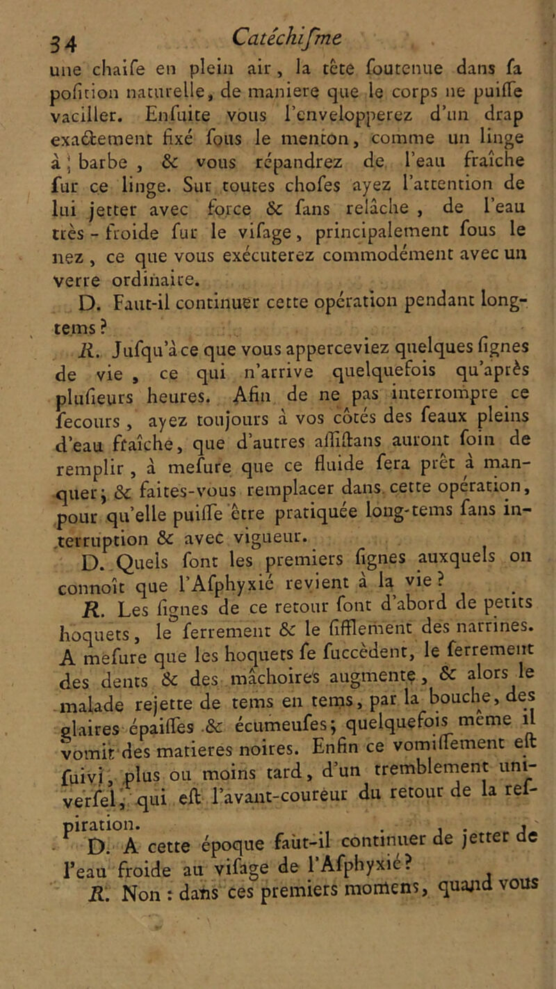 une chaife en plein air , la tête foutenue dans fa pofition naturelle, de maniéré que le corps ne puifle vaciller. Enfui te vous l’envelopperez d’un drap exa&ement fixé fous le menton, comme un linge à ; barbe , de vous répandrez de l’eau fraîche fur ce linge. Sur toutes chofes ayez l’attention de lui jetter avec force de fans relâche , de l’eau très - froide fur le vifage, principalement fous le nez , ce que vous exécuterez commodément avec un verre ordinaire. D. Faut-il continuer cette opération pendant iong- tems ? R. Jufqu ace que vous apperceviez quelques lignes de vie , ce qui n’arrive quelquefois quaprès plufieurs heures. Afin de ne^pas interrompre ce fecours , ayez toujours a vos cotes des féaux pleins d’eau füaîçhé, que d’autres aififtans auront foin de remplir , à mefure que ce fluide fera prêt à man- quer j de faites-vous remplacer dans, cette operation, pour qu elle puifle être pratiquée loug-tems fans in- terruption de avec vigueur. D. Quels font les premiers fignes auxquels on connoît que l’Afphyxié revient à la vie? R. Les fignes de ce retour font d’abord de petits hoquets, le ferrement de le fifflerhent des narrines. A mefure que les hoquets fe fuccèdent, le ferrement des dents & des mâchoires augmente, & alors le malade rejette de tems en tems, par la bouche, des glaires épaifles de écumeufes; quelquefois meme il vomit des matières noires. Enfin ce vomiflement eft fuivi, plus ou moins tard, d’un tremblement uni- versel, qui eft l’avant-coureur du retour de la rei- PirD.°A cette époque faùt-il continuer de jetter de l’eau froide au vifage de l’Afphyxie? R. Non : dans ces premiers moniens, quajid vous