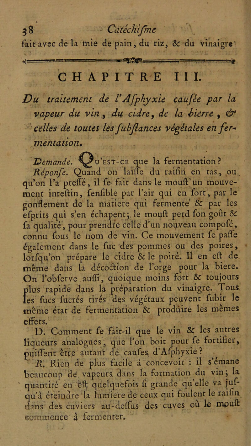 fait avec de la mie de pain, du riz, & du vinaigre' CHAPITRE III. Du traitement de VAfphyxie caufée par la vapeur du vin, du cidre, de la bierre , & celles de toutes les fubjlances végétales en fer- mentation. Demande, ^^u’est-ce que la fermentation? Réponfe. Quand on laiiïe du raifin en tas, ou. qu’on l’a prefle, il fe fait dans le mouftun mouve- ment inteftin, fenfible par l’air qui en fort, par le gonflement de la matière qui fermente’ & par les efprits qui s’en échapent; le mouft perd fon goût & fa qualité , pour prendre celle d’un nouveau compofé, connu fous le nom de vin. Ce mouvement fe pafle également dans le fuc des pommes ou des poires, lorfqu’on prépare le cidre & le poiré. Il en eft de même dans la décoétion de l’orge pour la biere. On l’obferve auflï, quoique moins fort & toujours fflu.s rapide dans la préparation du vinaigre. Tous es fucs fucrés tirés des végétaux peuvent fubir le même état de fermentation & produire les mêmes effets. D. Comment fe fait-il que le vin & les autres liqueurs analogues, que l’on boit pour fe fortifier, puiffent être autant de caufes d’Afphyxie ? R. Rien de plus facile à concevoir : il s’émane beaucoup de vapeurs, dans la formation du vin; la ‘ quantité en ëft quelquefois fi grande qu’elle va juf- qu’à éteindre la lumière de ceux qui foulent le raifin dans des cuviers au-deflus des cuves où le mpuft feommence à fermenter.