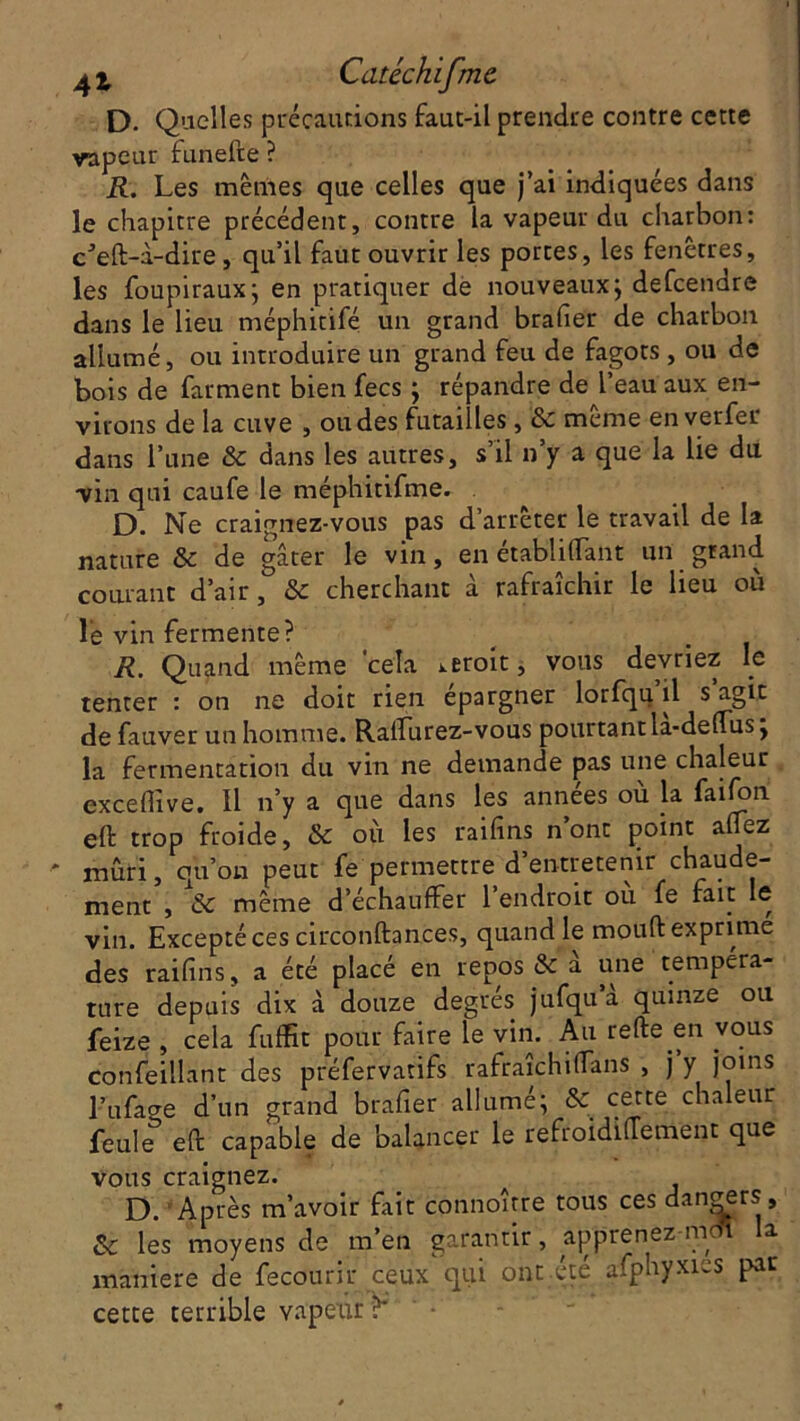 D. Quelles précautions faut-il prendre contre cette vapeur funefte ? R. Les mêmes que celles que j’ai indiquées dans le chapitre précédent, contre la vapeur du charbon: cJeft-à-dire, qu’il faut ouvrir les portes, les fenêtres, les foupiraux; en pratiquer de nouveaux; defcendre dans le lieu méphitifé un grand brader de charbon allumé, ou introduire un grand feu de fagots , ou de bois de farment bien fecs ; répandre de l’eau aux en- virons de la cuve , ou des futailles, & même enverfer dans l’une & dans les autres, s’il n’y a que la lie du vin qui caufe le méphitifme. D. Ne craignez-vous pas d’arrêter le travail de la nature & de gâter le vin, en établi (Tant un grand courant d’air, & cherchant à rafraîchir le lieu où lé vin fermente? R. Quand même cela i.eroit, vous devriez le tenter : on ne doit rien épargner lorfqu il s agit de fauver un homme. Ralfurez-vous pourtant la-deffus ; la fermentation du vin ne demande pas une chaleur excefiive. Il n’y a que dans les années où la fa 1 fort eft trop froide, & où les raifins n’ont point allez ' mûri, qu’on peut fe permettre d’entretenir chaude- ment , & même d’échauffer 1 endroit ou fe fait le vin. Excepté ces circonftances, quand le moud exprime des raifins, a été placé en repos & à une tempéra- ture depuis dix à douze degrés jufqua quinze ou feize , cela fuffit pour faire le vin. Au refte en vous confeillant des préfervatifs rafraîchitfans , j y joins l’ufacre d’un grand brafier allumé; & cette chaleur feule eft capable de balancer le refroidilTement que vous craignez. D. Après m’avoir fait connoître tous ces dangers, & les moyens de m’en garantir, apprenez mdî la maniéré de fecourir ceux qui ont été afphyxies par cette terrible vapeur ?