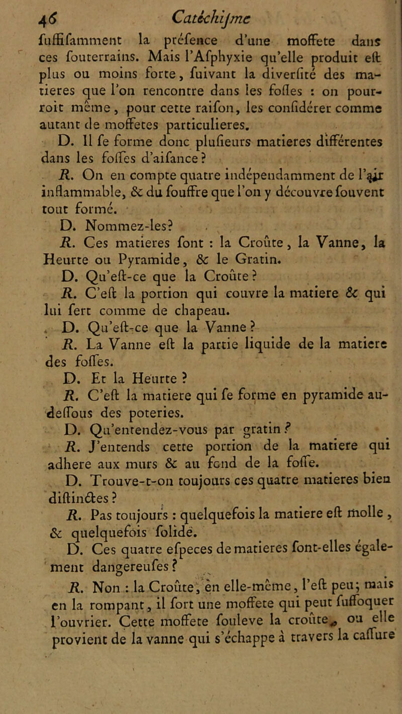 fuffifamment la préfence d’une moffete dans ces fouterrains. Mais PAfphyxie qu’elle produit eft plus ou moins forte, fuivant la diverfité des ma- tières que l’on rencontre dans les folles : on pour- roit même, pour cette raifon, les confidérer comme autant de moffetes particulières. D. 11 fe forme donc plulieurs matières différentes dans les folfes d’aifance? R. On en compte quatre indépendamment de l’qir inflammable, & du fouffre que l’on y découvre fouvent tout formé. D. Nommez-les? R. Ces matières font : la Croûte, la Vanne, la Heurte ou Pyramide, & le Gratin. D. Qu’eft-ce que la Croûte ? R. C’eft la portion qui couvre la matière & qui lui fert comme de chapeau. D. Qu’eft-ce que la Vanne ? R. La Vanne eft la partie liquide de la matière des fofles. D. Et la Heurte ? R. C’eft la matière qui fe forme en pyramide au- deflous des poteries. D. Qu’entendez-vous par gratin ? R. J’entends cette portion de la matière qui adhéré aux murs & au fend de la folle. D. Trouve-t-on toujours ces quatre matières bien diftinéfces ? R. Pas toujours : quelquefois la matière eft molle , & quelquefois folidë. D. Ces quatre efpeces de matières font-elles egale- ment dangereufes? R. Non : la Croûte, en elle-même, l’eft peu; mais en la rompant, il fort une moffete qui peut fuffoquer l’ouvrier. Cette moffete fouleve la croûte,, ou elle provient de la vanne qui s’échappe à travers la caffure