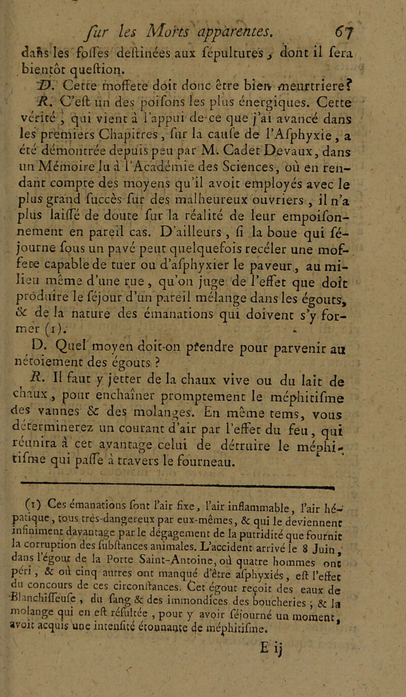 daftsles foires dellinées aux fépultures , dont il fera bientôt queftion. D. Cette moffete doit donc être bien meurtrière? R. C’eft un des poifons les plus énergiques. Cette vérité , qui vient à l’appui de ce que j’ai avancé dans les premiers Chapitres , fur la caufe de l’Afphyxie, a été démontrée depuis peu par M. Cadet Devaux, dans un Mémoire lu d l’Académie des Sciences, où en ren- dant compte des moyens qu’il avoit employés avec le plus grand fuccès fur des malheureux ouvriers , il n’a plus lailfé de doute fur la réalité de leur empoifon- nement en pareil cas. D’ailleurs , Ci la boue qui fé- journe fous un pavé peut quelquefois receler une mof- fete capable de tuer ou d’afphyxier le paveur, au mi- lieu même d’une rue , qu’on juge de l’effet que doit produire le féjour d’un pareil mélange dans les égouts, & de la nature des émanations qui doivent s y for- mer (i). D. Quel moyen doit-on prendre pour parvenir au néroiement des égouts; ? R. Il faut y jetter de la chaux vive ou du lait de chaux, pour enchaîner promptement le mép-hitifme clés vannes & des molanges. En même tems, vous déterminerez un courant d’air par l’effet du feu, qui réunira à cet avantage celui de détruire le méphi- tifme qui paffe à travers le fourneau. CO Ces émanations font l’air fixe, l’air inflammable, l’air hé- pntiqtie , tous très-dangereux par eux-mêmes, & qui le deviennent infiniment davantage par le dégagement de la putridité que fournit la corruption des fubftances animales. L’accident arrivé le 8 Juin dans l’égout de la Porte Saint-Antoine, où quatre hommes ont péri , & od cinq autres ont manqué d’être afphyxiés, eft l’efïet du concours de ces circonftances. Cet égout reçoit des eaux de BhnchifTeufe , du fang & des immondices des boucheries ; & la molange qui en eft réfulcée , pour y avoir féjourné un moment avoit acquis une intenfitc écounançe de méphitifme.