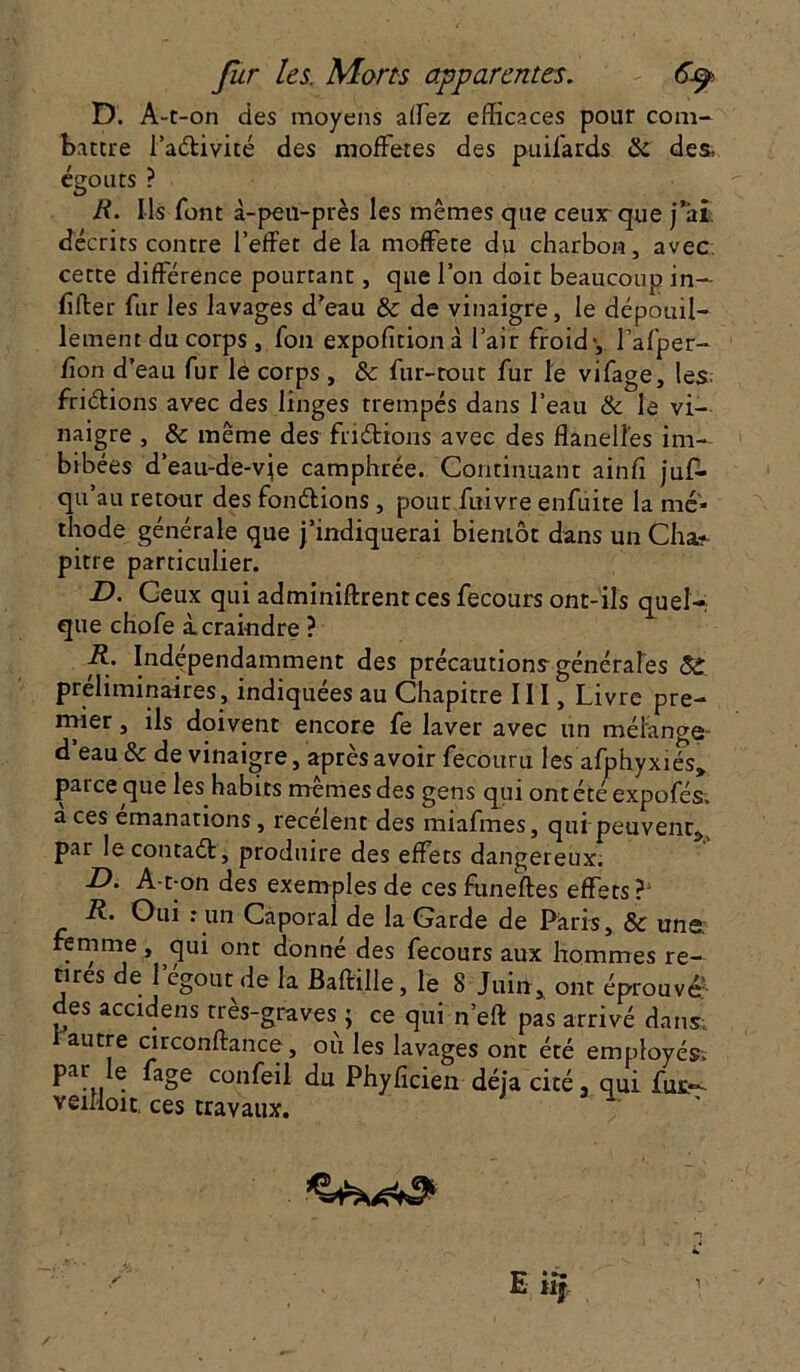 D. A- t-on des moyens affez efficaces pour com- battre l’adivité des moffetes des puifards & des, égouts ? R. Ils font à-peu-près les mêmes que ceux-que j’ai décrits contre l’effet delà moffete du charbon, avec cette différence pourtant, que l’on doit beaucoup in— lifter fur les lavages d’eau & de vinaigre, le dépouil- lement du corps , fou expofition à l’air froid-, l’afper- fion d’eau fur lé corps , & fur-tout fur le vifage, les. friélions avec des linges trempés dans l’eau & le vi- naigre , & meme des fridions avec des flanelles im- bibées d’eau-de-vje camphrée. Continuant ainfi jufl. qu’au retour des fondions , pour fuivre enfuite la mé- thode générale que j’indiquerai bientôt dans un Cha? pitre particulier. D. Ceux qui adminiftrent ces fecours ont-ils quel- que chofe à. craindre ? R. Indépendamment des précautions générales préliminaires, indiquées au Chapitre III, Livre pre- mier , ils doivent encore fe laver avec un mélange d eau & de vinaigre, après avoir fecoitru les afphyxiés» parce que les habits mêmes des gens qui ontété expofés. a ces émanations, recèlent des miafmes, qui-peuvent^ par lecontad, produire des effets dangereux. D- A-t-on des exemples de ces funeftes effets? R. Oui : un Caporal de la Garde de Paris, & une femme , qui ont donné des fecours aux hommes re- tires de l’égout de la Baftille, le 8 Juin* ont éprouvé’ des accidens très-graves ; ce qui n’eft pas arrivé dans; i autre circonftance , où les lavages ont été employés-, par !e fage confeil du Phyficien déjà cité, qui fut- veflioit. ces travaux.