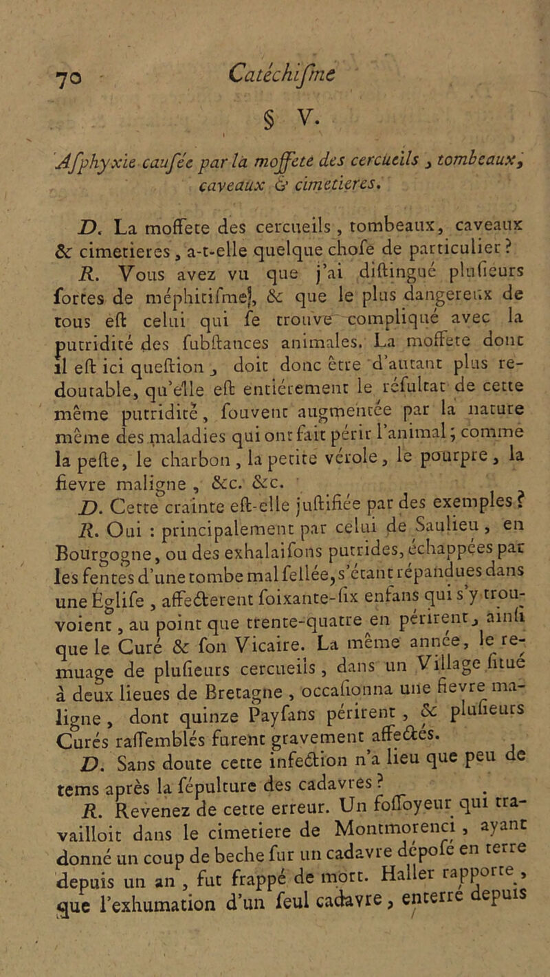 § v. Afphyxie caufée parla moffete des cercueils , tombeaux, caveaux à cimetières. D. La moffete des cercueils, tombeaux, caveaux ôc cimetières, a-t-elle quelque chofe de particulier ? R. Vous avez vu que j’ai diftingué plufiéurs fortes de méphitifmej, & que le plus dangereux de tous efl celui qui fe trouve compliqué avec la putridité des fubflatices animales. La moffete donc il eft ici queflion j doit donc être d autant plus re- doutable, qu’elle efl entièrement le réfultat de cette même putridité, fouvenc augmentée par la nature même des maladies qui ont fait périr 1 animal, comme la pefle, le charbon, la petite verole, le pourpre, la jfievre maligne , îkc. &c. D. Cette crainte eft-elle juflifiée par des exemples ? R. Oui : principalement par celui de Saulieu , en Bourgogne, ou des exhalaifons putrides, échappées par les fentes d’une tombe mal iellee?s étant répandues dans une Églife , affederent foixante-fix enfans qui s’y trou- voient, au point que trente-quatre en périrent, ainh que le Curé & fon Vicaire. La même année, le re- muage de plufiéurs cercueils, dans un Village fitue à deux lieues de Bretagne , occafionna une fievre ma- ligne , dont quinze Payfans périrent , & plufiéurs Curés raflemblés furent gravement affedés. D. Sans doute cette infedion n’a lieu que peu de tems après la fépulture des cadavres ? R. Revenez de cette erreur. Un foffoyeur qui tra- vailloit dans le cimetiere de Montmorenci, ayant donné un coup de beche fur un cadavie depo e en teire depuis un an , fut frappé de mort. Haller rapporte , -que l’exhumation d’un feul cadavre, enterre epuis