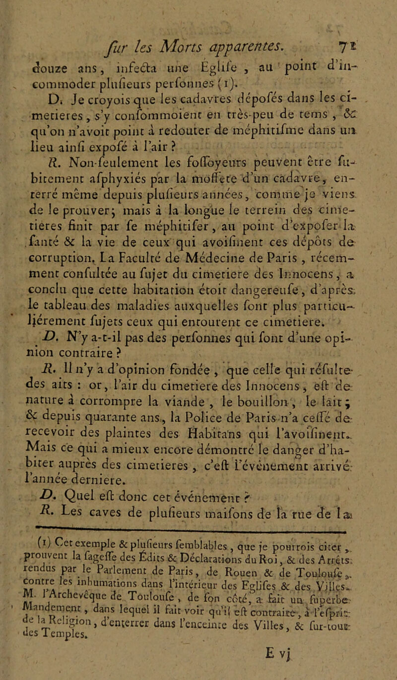 douze ans, mfeéta une Egliie , au point d in- commoder plusieurs perfonnes ( i). Di Je croyois que les cadavres dépofés dans les ci- metières , s’y confommoienc en très-peu de rems , ôc qu’on n’avoir point à redouter de méphitifme dans un lieu ainfi expofé à l’air ? R. Non-feulement les foübyeurs peuvent être fuj bicement afphyxiés par la moffete d’un cadavre, en- terré même depuis plufieurs années, comme je viens de le prouver ; mais à la longue le terrein des cime- tières finit par fe méphitifer, au point d’expofer la fanté & la vie de ceux qui avoifinent ces dépôts de corruption. La Faculté de Médecine de Paris, récem- ment confultée au fiijet du cimetiere des Innocens, a conclu que cette habitation étoit dangereufe, d’après, le tableau des maladies auxquelles font plus particu- liérement fujets ceux qui entourent ce cimetiere. D. N’y a-t-il pas des perfonnes qui font d’une opi- nion contraire ? R. 11 n’y a d’opinion fondée , que celle qui réfulte- des aits : or, l’air du cimetiere des Innocens, eft de nature à corrompre la viande , le bouillon , le lait; & depuis quarante ans, la Police de Paris n’a celle de recevoir des plaintes des Habira'ns qui l’avoifinenr. Mais ce qui a mieux encore démontré le danger d’ha- biter auprès des cimetières, c’eft L'événement arrivé l’année derniere. D. Quel eft donc cet événement f R. Les caves de plufieurs maifons de la rue de Iaa (i,) Cet exemple & plufieurs femblables, que je pourrois citer „ prouvent la fageffe des Édits & Déclarations du Roi, & des Arrêts’ rendus par le Parlement de Paris, de Rouen & de Touioufe „ contre les inhumations dans l’intérieur des Eglifes & des Villes. M. 1 Archevêque de Touioufe , de fon côté' a fait un fuperbe Mandeme.nt, dans lequel il fait voir qui! eft contraire, a l’efprit- , 'aRchgion, d enterrer dans l’cnceince des Villes, & fur-iouc- ues Temples. Evj