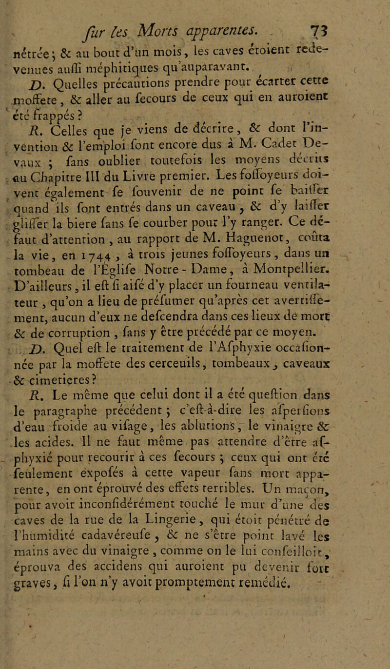 nétrée\ 8c au bout d’un mois, les caves croient rede- venues aulli méphitiques qu auparavant. D. Quelles précautions prendre pour écarter cette moffete, 8c aller au fecours de ceux qui en auroient ete trappes r R. Celles que je viens de décrire, & dont l’in- vention 8c l’emploi font encore dus a M. Cadet De- vaux ; fans oublier toutefois les moyens décrits ûu Chapitre III du Livre premier. Les folloyeurs doi- vent également fe fouvenir de ne point fe bailler quand ils font entrés dans un caveau , 8c d’y laifler gliifer la biere fans fe courber pour l’y ranger. Ce dé- faut d’attention , au rapport de M. Haguenot, coûta la vie, en 1744 , à trois jeunes foiïoyeurs , dans un tombeau de l’Églife Notre-Dame, à Montpellier. D’ailleurs, il eft fi aifé d’y placer un fourneau ventila- teur , qu’on a lieu de préfumer qu’après cet avertifte- ment, aucun d’eux ne defeendra dans ces lieux de mort 8c de corruption , fans y être précédé par ce moyen. D. Quel eft le traitement de l’Afphyxie occasion- née par la moffete des cerceuils, tombeaux3 caveaux 8c cimetières? R. Le même que celui dont il a été queftion dans le paragraphe précédent ; c’eft-à-dire les afperfions d’eau froide au vilage, les ablutions, le vinaigre 8c les acides. Il ne faut même pas attendre d’être af- phyxié pour recourir à ces fecours } ceux qui ont été feulement expofés à cette vapeur fans mort appa- rente, en ont éprouvé des effets terribles. Un maçon, pour avoir inconfidérément touché le mur d’une des caves de la rue de la Lingerie, qui étoit pénétré de l’humidité cadavéreufe ? 8c ne s’être point lavé les mains avec du vinaigre , comme on le lui confeilloit, éprouva des accidens qui auroient pu devenir fore graves, fi l’on n’y avoir promptement remédié.