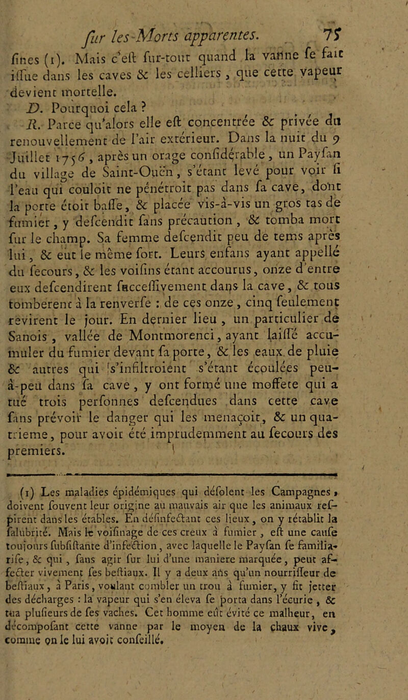 fines (i). Mais c'eft fur-tout quand la vailne fe fait i(fue dans les caves & les celliers , que cette vapeur devient mortelle. D. Pourquoi cela ? R. Parce qu alors elle eft concentrée & privée dit renouvellement de Pair extérieur. Dans la nuit du 9 Juillet 1756 , après un orage confidqrable , un Paylan du village de Saint-Oucn, s’étant levé pour voir li l’eau qui couloit ne pénétroit pas dans fa cave, donc la perte étoit balle, & placée vis-à-vis un gros tas de fumier, y defeendit fans précaution , & tomba more fur le champ. Sa femme defeendit peu de terris après lui, & eut le même fort. Leurs en-fans ayant appelle du fecours, & les voifins étant accourus, onze d entre eux defeendirent facceffivement dans la cave, & tous tombèrent à la renverfe : de ces onze, cinq feulement revirent le jour. En dernier lieu , un particulier de Sanois , vallée de Montmorenci, ayant laide accu- muler du fumier devant fa porte, ôc les eaux de pluie &c autres qui- fs’infiltroi'ént s’étant écoulées peu- à-peù dans fa cave , y ont formé une moffece qui a tué trois perfônnes defeendues dans cette cave fans prévoir le danger qui les menaçoit, & un qua- trième, pour avoit été imprudemment au fecours des premiers. (1) Les maladies épidémiques qui défolent les Campagnes» doivent fouvent leur origine au mauvais air que les animaux ref- pirent dans les étables. En définfe&ant ces lieux, on y rétablit la falubrité. Mais le voifinage de ces creux à fumier , eft une caufe toujours fubfiftante d’infeétion, avec laquelle le Payfan fe familia- rife, 8c qui , fans agir fur lui d’une maniéré marquée, peut af- feéter vivement fes beftiaux. Il y a deux arts qu’un nourrilleur de beftiaux, à Paris, voulant combler un trou à fumier, y fit jetter des décharges : la vapeur qui s’en éleva fe porta dans l’écurie , & tua plufieurs de fes vaches. Cet homme eut évité ce malheur, en décompofant cette vanne par le moyen de la chaux vive, comme on le lui avoit confeillé.