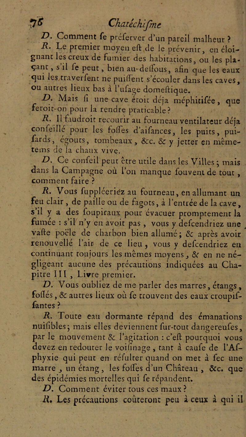 D. Comment fe préferver d’un pareil malheur ? R. Le premier moyen efb.de le prévenir, en éloi- gnant les creux de fumier des habitations, ou les pli* ■çant, s il le peut, bien au-delïous, afin que les eaux qui les traverfent ne puifient s’écouler dans les caves, ou autres lieux bas à l’ufage domefbique. D. Mais fi une cave étoit déjà méphitifée, que feroit-on pour la rendre praticable? R. Il faudroit recourir au fourneau ventilateur déjà confeille pour les folles d’aifances, les puits, pui- fards, égouts, tombeaux, &c. & y jetter en même- tems de la chaux vive. D. Ce confeil peut être utile dans les Villes ; mais dans la Campagne où l’on manque fouveni de tout , comment faire ? R. Vous fuppléerie'z au fourneau, en allumant un feu clair, de paille ou de fagots, à l’entrée de la cave, s il y a des foupiraux pour évacuer promptement la fumee : s il n y en avoit pas, vous y defcendriez une vafte poêle de charbon bien allumé; & après avoir renouvelle l’air de ce lieu, vous y defcendriez en continuant toujours les mêmes moyens, & en ne né- gligeant aucune des précautions indiquées au Cha- pitre III , Livre premier. D. Vous oubliez de me parler des marres, étangs, fofiés, & autres lieux où fe trouvent des eaux croupif- fantes ? R. Toute eau dormante répand des émanations nuifibles; mais elles deviennent fur-tout dangereufes, par le mouvement & l’agitation : c’efb pourquoi vous devez en redouter le voilinage , tant à caufe de l’Af- phyxie qui peut en réfulter quand on met à fec une marre , un étang , les folfes d’un Château , &c. que des épidémies mortelles qui fe répandent. D. Comment éviter tous ces maux? R. Les précautions coûteront peu à ceux à qui il