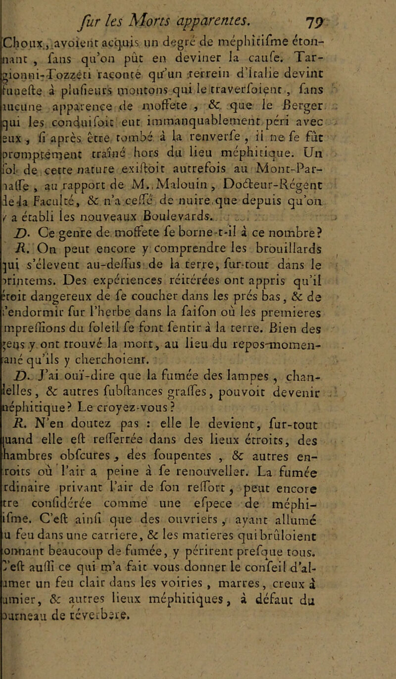 Choux ,avoient acquis, un degré de méphirifme éton- nant , fans qu’on pût en deviner la caufe. Tar- gionni-Lozzeci raconté qu’un .rerrein d’Italie devint funefte à plufieurs montons qui le traverfoient , fans aucune apparence de moffete , & que le Berger qui les confiuifoic eut immanquablement péri avec eux , fi après être tombé à la renverfe , ii ne fe fut promptement traîné hors du lieu méphitique. Un fol de cette nature exiftoit autrefois au Mont-Par- ia fie , au rapport de M.,Malouin, Doéteur-Régent ie-la Faculté, & n’a cefie de nuire,que depuis qu’on / a établi les nouveaux Boulevards. D• Ce genre de moffete fe borne-t*il à ce nombre? R. On peut encore y comprendre les brouillards qui s’élèvent au-defiùs de la terre, fur-tout dans le irintems. Des expériences réitérées ont appris qu’il étoit dangereux de fe coucher dans les prés bas, & de l’endormir fur l’herbe dans la faifon où les premières mpreflions du foleil fe font fentir à la terre. Bien des qetjs y ont trouvé la mort, au lieu du repos-momen- :ané qu’ils y cherchoienr. D. J’ai ouï-dire que la fumée des lampes , chan- lelles, & autres fubttances gralfes, pouvoir devenir néphitiq'ue? Le croyez-vous? R. N’en doutez pas : elle le devient, fur-tout |uand elle eft refierrée dans des lieux étroits, des hambres obfcures s des foupentes , & autres en- roi ts où l’air a peine à fe renoii'veller. La fumée rdinaire privant l’air de fou refiort, peut encore tre confidérée comme une efpece de méphi- ifme. C’eft ainfi que des ouvriets , ayant allumé u feu dans une carrière, & les matières qui brùloient onnant beaucoup de fumée, y périrent prefque tous, ^’eft aufiî ce qui m’a fait vous donner le confeil d’al- amer un feu clair dans les voiries , marres, creux a limier, ôc autres lieux méphitiques, à défaut du aurneau de réveibeie.