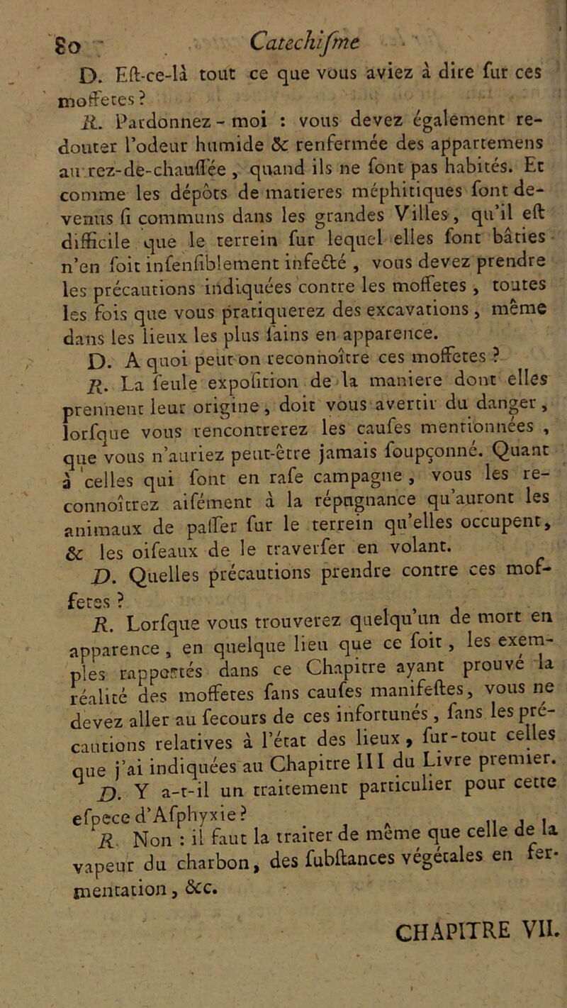 D. Eft-ce-là tout ce que vous aviez à dite fur ces moffetes? R. Pardonnez - moi : vous devez également re- douter l’odeur humide 5c renfermée des appartenons au tez-de-chauffée , quand ils ne font pas habités. Et comme les dépôts de matières méphitiques font de- venus fi communs dans les grandes Villes, qu’il eft difficile que le terrein fur lequel elles font bâties n’en foit infenfiblement infeété , vous devez prendre les précautions indiquées contre les moffetes , toutes les fois que vous pratiquerez des excavations, même dans les lieux les plus l'ains en apparence. D. A quoi peut on reconnoître ces moffetes ? R. La feule expofition de la maniéré dont elles prennent leur origine, doit vous avertir du danger, lorfque vous rencontrerez les caufes mentionnées , que vous n’auriez peut-être jamais foupçonné. Quant à celles qui font en rafe campagne , vous les re- connoîtrez aifément à la répugnance qu’auront les animaux de paffer fur le terrein qu’elles occupent, ôc les oifeaux de le traverfer en volant. D. Quelles précautions prendre contre ces mof- fetes ? , , . R. Lorfque vous trouverez quelqu un de mort en apparence , en quelque lieu que ce foit, les exem- ples rapportés dans ce Chapitre ayant prouve la réalité des moffetes fans caufes manifeftes, vous ne devez aller au fecours de ces infortunés, fans les pré- cautions relatives à l’état des lieux , fur-tout celles que j’ai indiquées au Chapitre III du Livre premier. £). Y a-t-il un traitement particulier pour cette efpece d’Afphyxie? .. , , R. Non : il faut la traiter de meme que celle de la vapeur du charbon, des fubftances végétales en ter- indication, otc. CHAPITRE VU.