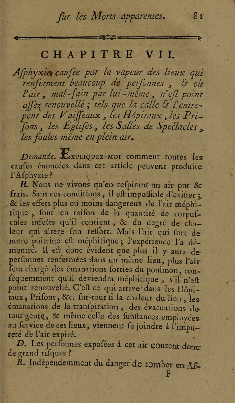 « t. ■■-■—jgSflf* -J=3, . —■ '■ CHAPITRE VIL Afphyxiet caufée par la vapeur des lieux qui renferment beaucoup de petfonnes , & ou Vair y mal-Jain par lui-même 3 nef point ajfei renouvelle ; tels que la calle & /Jentre- pont des Haifeaux 3 les Hôpitaux 3 les P ri- fons 3 les Églifes 3 les Salles de Spectacles A les foules même en plein air* Demande. 3£xpliquez-moi comment toutes les caufes énoncées dans cet article peuvent produire l’Afphyxie ? R. Nous ne vivons qu’en refpirant un air pur & frais. Sans ces- conditions , il eft ifn-poffible d’exirter j & les effets plus ou moins dangereux de l’air méphi- tique , font en raifon de la quantité de corpuf- cules infeébs qu’il contient, & du degré de cha- leur qui altéré fon relfort. Mais l’air qui fort de notre poitrine eft méphitique ; l’expérience l’a dé- montré. il eft donc évident que plus il y aura de perfonnes renfermées dans un même lieu, plus l’air fera chargé des émanations forties du poulmon, con- féquemment qu’il deviendra méphitique s’il n’eft point renouvelle. C’eft ce qui arrive dans les Hôpi- taux, Prifons, &c. fur-tout fi la chaleur du lieu , les émanations de la tranfpiration ,. des évacuations der tour genre., & même celle des fubftances employées au fervice de ces lieux, viennent fe joindre à l’impu- reté de l’air expiré. D. Les perfonnes expofées à cet air courent donc: de grand rifques ? R. Indépendemment du danger de tomber en Âf- S
