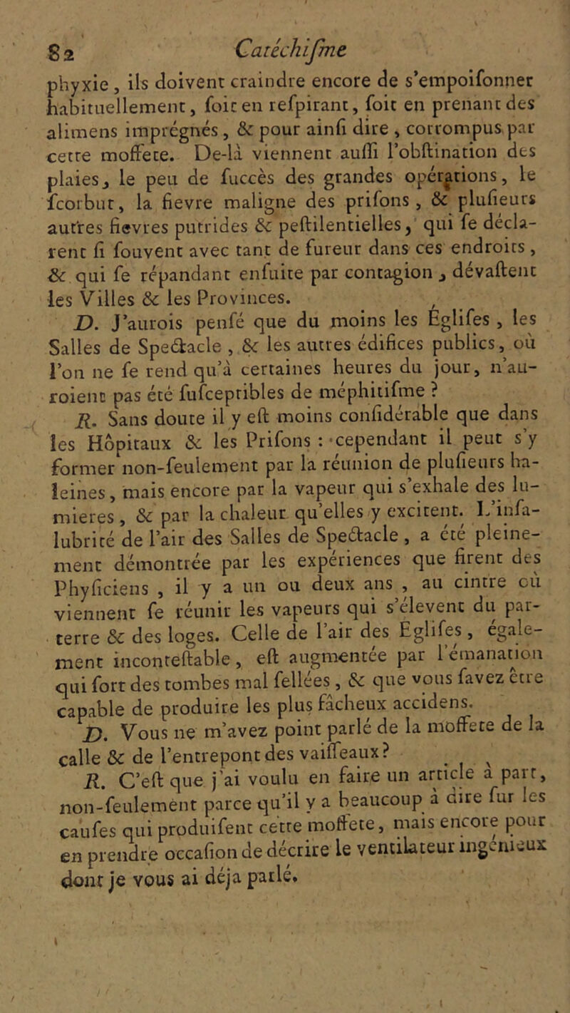 phyxie , ils doivent craindre encore de s’empoifonner habituellement, foie en refpirant, foit en prenant des alimens imprégnés , & pour ainfi dire , corrompus par cette moffete. De-là viennent auffi l’obftination des plaies, le peu de fuccès des grandes opérations, le feorbut, la fievre maligne des priions, & plufieurs autres fievres putrides & peftilentielles} qui fe décla- rent li fouvent avec tant de fureur dans ces endroits, & qui fe répandant enfuite par contagion , dévaluent les Villes & les Provinces. D. Jaurois penfé que du moins les Églifes , les Salles de Spe&acle , & les autres édifices publics, où Ion ne fe rend qu’à certaines heures du jour, n’au- roienc pas été fufcepribles de méphitifme ? R. Sans doute il y eft moins confidérable que dans les Hôpitaux & les Prifons : cependant il peut s’y former non-feulement par la reunion de plufieuis ha- leines, mais encore par la vapeur qui s exhale des lu- mières , & par la chaleur qu elles y excitent, h mfa- lubrité de l’air des Salles de Speétacle , a été pleine- ment démontrée par les expériences que firent des Phyficiens , il y a un ou deux ans , au cintre où viennent fe réunir les vapeurs qui s clevenc du par- terre Sc des loges. Celle de 1 air des Eglifes, egale- ment inconteftable , eft augmentée par 1 émanation qui fort des tombes mal fellées, & que vous favez eue capable de produire les plus fâcheux accidens. X). Vous ne m’avez point parle de la moffete de la calle & de l’entrepont des vaiffeaux? v R. C’eft que j’ai voulu en faire un article a pair, non-feulement parce qu’il y a beaucoup à dire fur les ca’ufes qui produifent cette moftete, mais encore pour en prendre occafion de décrire le ventilateur ingénieux donr je vous ai déjà parlé.