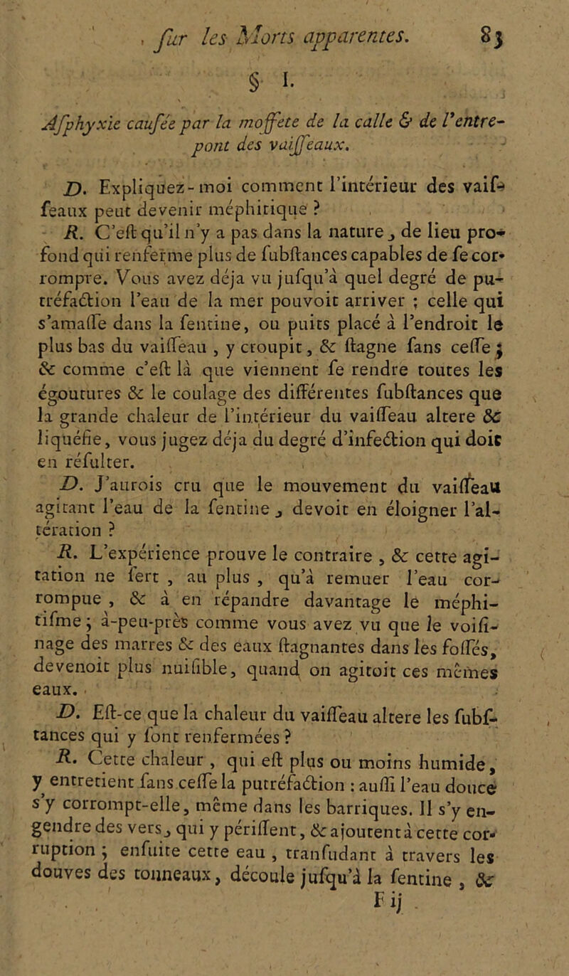 § I. xie caufée par la moffete de la calle & de Ventre- pont des vaiféaux. D. Expliquez-moi comment l’intérieur des vaife féaux peut devenir méphitique ? R. C’eft qu’il n’y a pas dans la nature ■, de lieu pro- fond qiii renferme plus de fubftances capables de fecor* rompre. Vous avez déjà vu jufqu’à quel degré de pu- rréfadtion l’eau de la mer pouvoit arriver ; celle qui s’amalle dans la fendue, ou puits placé à l’endroit le plus bas du vaiffeau , y croupit, & ftagne fans celTe ; & comme c’eft là que viennent fe rendre toutes les égoutures & le coulage des différentes fubftances que la grande chaleur de l’intérieur du vaiffeau altéré ôc liquéfie, vous jugez déjà du degré d’infeétion qui doit en réfui ter. D. J ’aurois cru que le mouvement du vaiffeau agitant l’eau de la fentine devoit en éloigner l’al- tération ? R. L’expérience prouve le contraire , & cette agi- tation ne lert , au plus , qu’à remuer l’eau cor- rompue , & à en répandre davantage le méphi- tifme -y à-peu-près comme vous avez vu que le voili- nage des marres & des eaux ftagnantes dans les folles, devenoit plus nuifible, quand on agitoit ces memes eaux. • D. £ft-ce que la chaleur du vaiffeau altéré les fubf- tances qui y font renfermées ? R- Cette chaleur , qui eft plus ou moins humide, y entretient fans celle la putréfaétion : auffi l’eau douce s y corrompt-elle, même dans les barriques. Il s’y en- gendre des vers j qui y periffent, & ajoutent à cette cor» ruption ; enfuite cette eau , tranfudant à travers les douves des tonneaux, découle jufqu’à la fentine , <3w Fij