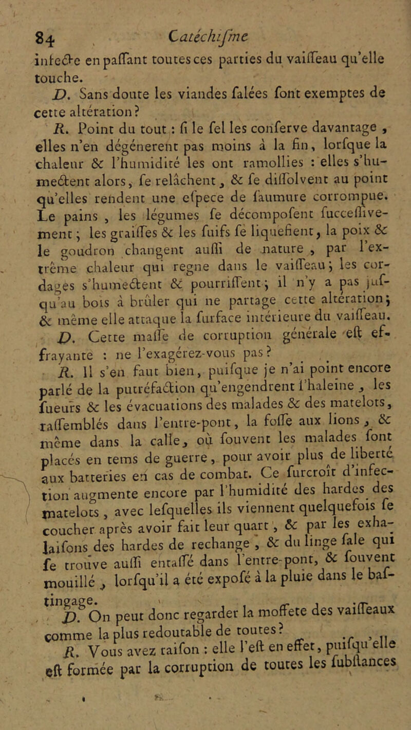 intede en partant toutes ces parties du vaifieau qu’elle touche. D. Sans doute les viandes filées font exemptes de cette altération? R. Point du tout : fi le Tel les conferve davantage , elles n’en dégénèrent pas moins à la fin, lorfque la chaleur & l’humidité les ont ramollies : elles s’hu- meétent alors, fie relâchent, & fie difiolvenr au point qu’elles rendent une efpece de fimmure corrompue. Le pains , les légumes fe décompofent fuccefiive- ment ; les grailles &c les fuifs fie liquéfient, la poix & le goudron changent aufli de nature , par 1 ex- trême chaleur qui régné dans le vaifieau ; les cor- dages s’humeCtent & pourrirtentq il ny a pas juf- qu’au bois à brûler qui ne partage cette altération j de même elle attaque la furface intérieure du vaifieau. D. Cette marte de corruption générale eft ef- frayante : 11e l’exagérez-vous pas ? R. Il s’en faut bien, puifque je n’ai point encore parlé de la putréfaction qu’engendrent i’haleine , les fueurs & les évacuations des malades & des matelots, rafiemblés dans l’entre-pont, la forte aux lions, & même dans la calle, où fouvent les malades font placés en tems de guerre, pour avoir plus de liberté aux batteries en cas de combat. Ce furcroit d infec- tion augmente encore par l’humidité des hardes des matelots , avec lefquelles ils viennent quelquefois le coucher après avoir fait leur quart j & Par exha- laifons des hardes de rechange , & du linge laie qui fe trouve auiïi entaffé dans l'entre-pont, & fouvent mouillé , lorfqu’il a été expofé à la pluie dans le bal- On peut donc regarder la moffete des vairteaux comme la plus redoutable de toutes? , .. R. Vous avez raifon : elle l’eft en effet, piufqu elle eft formée par la corruption de toutes les fubltances