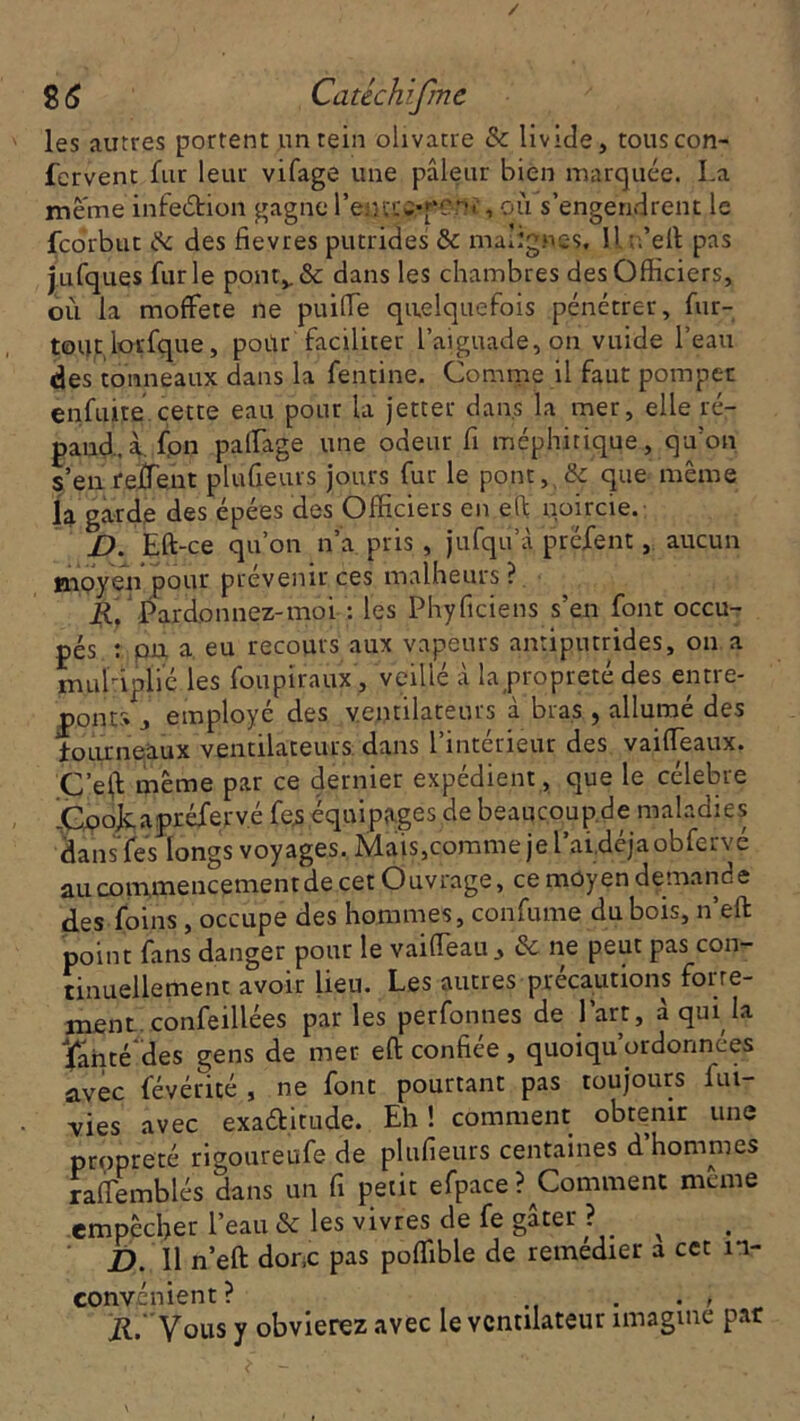 les autres portent un rein olivâtre & livide, touscon- fervent fur leur vifage une pâleur bien marquée. La meme infection gagne l’eutrcrponï, où s’engendrent le fcorbut & des fievres putrides &: malignes, U n’eft pas jufques furie pontv& dans les chambres des Officiers, où la moffete ne puiffie quelquefois pénétrer, fur- tout lorfque, poùr faciliter l’aiguade,on vuide l’eau des tonneaux dans la fentine. Comme il faut pomper enfuite cette eau pour la jetter dans la mer, elle ré- pand, à. fon paffiage une odeur fi méphitique, qu’on s’en reffent plufieurs jours fur le pont, &: que même la garde des épées des Officiers en efi noircie. D. Eft-ce qu’on n’a pris , jufqu’à présent, aucun moyen pour prévenir ces malheurs ? R. Pardonnez-moi : les Phyficiens s’en font occu- pés : pu a eu recours aux vapeurs antiputrides, on a muHplié les foupiraux, veillé à la propreté des entre- pont-» , employé des ventilateurs à bras , allumé des fourneaux ventilateurs dans l’intérieur des vaiffieaux. C’e(l même par ce dernier expédient, que le célébré jCooJcapréJfervé fe.s équipages de beaucoup.de maladies dans fes longs voyages. Mais,comme je l’ai déjaobfervé au commencement de cet Ouvrage, ce moyen demande des foins, occupe des hommes, confume du bois, n’eft point fans danger pour le vaifleau & ne peut pas con- tinuellement avoir lieu. Les autres précautions forte- ment- confeillées parles perfonnes de l’art, à qui la fanté'des gens de mer eft confiée, quoiqu’ordonnées avec fevérité , ne font pourtant pas toujours fui- vies avec exa&itude. Eh! comment obtenir une propreté rigoureufe de plufieurs centaines d hommes raffiemblés dans un fi petit efpace ? Comment meme empêcher l’eau & les vivres de fe gâter ? ^ D. Il n’eft donc pas poffible de remedier a cet in- convénient? . . ; il.* Vous y obvierez avec le ventilateur imagine par