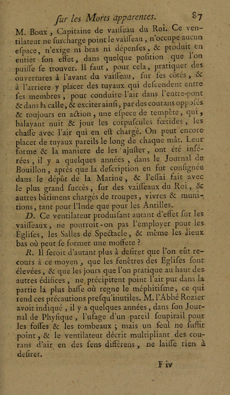 M. Bbuxj Capitaine de vailfeau du Roi. Ce ven- tilateur 11e furcharge point le vaiffeau , n occupe aucun efpace, n’exige ni bras ni dépenfes, & produit en entier fon effet, dans quelque pofition que ion puiffe fe trouver, il faut, pour cela, pratiquer des ouvertures à l’avant du vaiffeau, fur les côtes, 6c à l'arriere y placer des tuyaux qui defcendent entre fes membres , pour conduire 1 air dans 1 entre-pont & dans h calle, & exciter ainfi, par des courans opp aies ôc toujours en aéiion ? une efpece de tempete, qui, balayant nuit & jour les corpufcules fœtides , les chaffe avec l’air qui en eft charge. O11 petit encoie placer de tuyaux pareils le long de chaque mat. Leur forme & la maniéré de les ajuller, ont été infé- rées , il y a quelques années , dans le Journal de Bouillon, après que.la defcription en fut confignee dans le dépôt de la Marine, & 1 efiai fait avec le plus grand fuccès, fur des vaiffeaux du Roi, &C autres batimens chargés de troupes, vivres & muni-, rions, tant pour l’Inde que pour les Antilles» D. Ce ventilateur produifant autant d’effet lur les vaiffeaux, ne pourroit-on pas 1 employer pour les- Eglifes, les Salles de Speétacle, & même les jieux bas où peut fe former une moffete ? R. Il feroit d’autant plus à defirer que l’on eut re- cours à ce moyen , que les fenêtres des Eglifes four élevées, & que les jours que l’on pratique au haut des autres édifices , ne précipitent point l’air pur dans la. partie la plus baffe où régné le méphitifme, ce qui rend ces précautions prefqu’inutiles. M. l’Abbé Rozier avoit indiqué , il y a quelques années, dans fon Jour- nal de Phyfique , l’ufage d’un pareil foupirail pour les foffes & les tombeaux j mais un feui ne fitffic point, &. le ventilateur décrit multipliant des eou- rans d’air en des feus différens, ne laiffe rien à defirer. Fiv