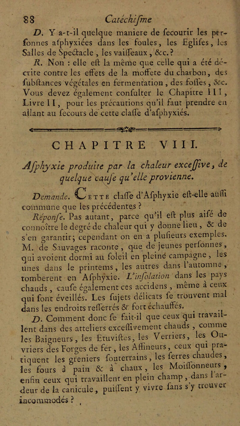 D. Y a-t-il quelque maniéré de fecourir les per- fonnes alphyxiées dans les foules, les Eglifes, les Salles de Spectacle , les vaifleaux , &c. ? R. Non : elle eft la même que celle qui a été dé- crite contre les effets de la moffete du charbon, des fubftances végétales en fermentation , des folles, $ôc. Vous devez également confulter le Chapitre 11 I , Livre 11, pour les précautions qu’il faut prendre en allant au fecours de cette claffe d’afphyxiés. ■■■ -i_. j===gsÆi^=—- ■ ' CHAPITRE VIII. Afphyxie produite par la chaleur excejjive, de quelque caufe quelle provienne. Demande. Chxx e claffe d’Afphyxie eft-elle aufïl commune que les précédentes ? Réponfe. Pas autant, parce qivil eft plus aifé de connoître le degré de chaleur qui y donne lieu , & de s’en garantir j cependant on en a plufieurs exemples. M. de Sauvages raconte, que de jeunes perfonnes, qui avoient dormi au foleil en pleiné campagne , les unes dans le printèms, les autres dans l automne, Tomberont en Afphyxie. L* inflation dans les pays chauds , caufe également ces accidens , meme à ceux qui font éveillés. Les fujets délicats le trouvent mal dans les endroits refferrés &: fort échauffés. _ D- Comment donc fe fait-il que ceux qui travail- lent dans des atteliers exceflivement chauds , connue les Baigneurs, les Étuviftes, les Verriers, les Ou- vriers des Forges de fer , les AfFmeurs, ceux qui pra- tiquent les greniers foutemins, les ferres chaudes, les fours a' pain & à chaux, les Moiflonneurs , enfin ceux qui travaillent en plein champ, dans ai- deur de la canicule, puiffent y vivre fans s’y trouver incommodés ? (