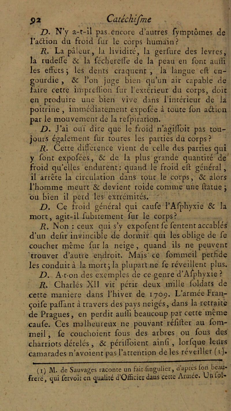 D. N’y a-t-il pas encore d’autres fymptômes de l’aétion du froid fur le corps humain ? R. La pâleur, la lividité, la gerfure des levres, la rudefte &c la fécherefle de la peau en font auiîi les effets ; les dents craquent , la langue eft en- gourdie , &c l’on juge bien qu’un air capable de faire cette irnprefîibn fur l'extérieur du corps, doit en produire une bien vive dans l’intérieur de la poitrine , immédiatement expofée à toute fon aétion par le mouvement de la refpiration. d. y ai ouï dire que le froid n’agifToit pas tou- jours également fur toutes les parties du corps ? R. Cette différence vient de celle des parties qui y font expofées, & de la plus grande quantité de froid qu’elles endurent: quand le froid eft général, il arrête la circulation dans tout le corps, & alors l’homme meurt &c devient roide comme une ftatue ; ou bien il perd les extrémités. Z). Ce froid général qui caufe l’Afphyxie 8c la mort, agit-il îubitement fur le corps? R. Non : ceux qui s’y expofent fe fentent accablés d’un defir invincible de dormir qui les oblige de fe coucher même fur la neige , quand ils ne peuvent trouver d’autre endroit. Mais ce fommeil perfide les conduit à la mort; la plupart ne fe réveillent plus. D. A r -on des exemples de ce genre d’Afphyxie ? R. Charlés XII vit périr deux mille foldats de cette maniéré dans l’hiver de 1709. L’armée Fran- çoife paffant à travers des pays neigés, dans la retraite de Pragues, en perdit auiîi beaucoup par cette même caufe. Ces malheureux ne pouvant réfifter au fom- meil , fe couchoient fous des arbres ou fous des chârriots dételés , & périlïoient ainh , lorfque leurs camarades n’avoient pas l’attention de les réveiller (1). (1) M. de Sauvages raconte un fait fingulier, d’aptes ion beau» frère, qui fervoie en qualité d’Officier dans cette Année. Un iot-