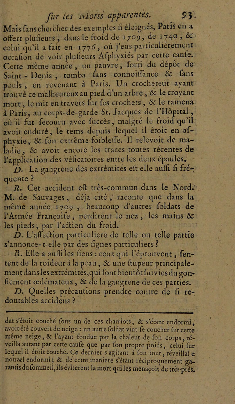 Mais fans chercher des exemples h éloignés, Paris en a offert plulîeurs, dans le froid de 1709, de 174° j &- celui qu’il a fait en 1776, ou j’eus particulièrement occafion de voir plufieurs Afphyxies par cette caille. Cette même année, un pauvre, forti du depot de Saint - Denis , tomba fans connoilfance & fans pouls , en revenant à Paris. Un crocheteur ayant trouvé ce malheureux au pied d’un arbre le croyant mort, le mit en travers fur fes crochets, & le ramena à Paris, au corps-de-garde St. Jacques de l’Hôpital, où il fut fecouru avec fuccès, malgré le froid qu’il avoit enduré, le tems depuis lequel il étoit en af- phyxie, & fon extrême foibleffe. 11 relevoit de ma- ladie 0 & avoit encore les traces toutes récentes de l’application des véficatoires entre les deux épaules. D’ La gangrené des extrémités eft-elle aufii li fré- quente ? R. Cet accident eft très-commun dans le Nord.’ M. de Sauvages, déjà cité ,' raconte que dans la même année 1709 , beaucoup d’autres foldats de l’Armée Françoife, perdirent le nez, les mains 8c les pieds, par l’aélicn du froid. D. L’affeétion particulière de telle ou telle partie s’annonce-t-elle par des figues particuliers ? R. Elle a aufii les fiens : ceux qui l’éprouvent, fen- tent de la roideur à la peau, & une ftupeur principale- ment dans les extrémités,qui font bientôt fui vies du gon- flement œdémateux, & de la gangrené de ces parties. D. Quelles précautions prendre contre de fi re- doutables accidens ? dat s’étoit couché fous un de ces charriots, & s’étant endormi, avoir été couvert de neige : un autre foldat vint fe coucher fur cette même neige, & l’ayant fondue par la chaleur de fon corps, ré- veilla autant par cette caufe que par fon propre poids, celui fur lequel il étoit couché. Ce dernier s’agitant à fon tour, réveillai e nouvel endormi; & de cette.maniéré s’étant réciproquement ga- rantis dufommeifiils évitèrent la mort qui les menaçoit de très-près.