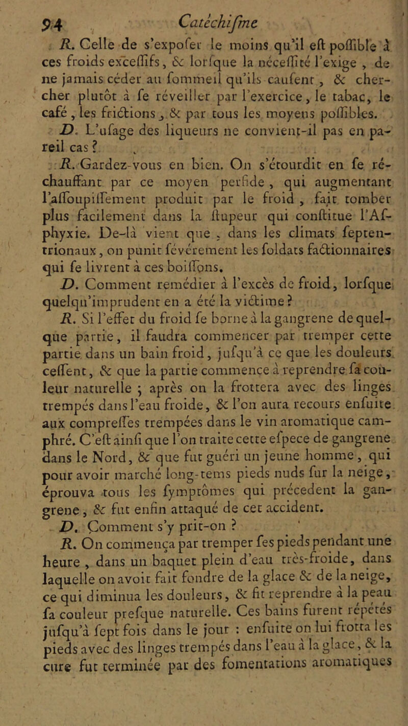 R. Celle de s’expofer le moins qu’il eft poflible a ces froids exèeffifs, 6c lorfqtte la néceftité l’exige , de ne jamais céder au fommeil qu’ils caufenr , 6e cher- cher plutôt à fe réveiller par l’exercice, le tabac, le café , les friétions j & par tous les moyens poffibles. D. L’ufage des liqueurs ne convient-il pas en pa- reil cas ? il. Gardez-vous en bien. On s’étourdit en fe ré- chauffant par ce moyen perfide , qui augmentant l’afToupiirement produit par le froid , fait tomber plus facilement dans la ftupeur qui conftitue l’Af- phyxie. De-là vient que ; dans les climats fepten- trionaux, on punit févérement les foldats factionnaires qui fe livrent à ces boiffons. D. Comment remédier à l’excès de froid, lorfque quelqu’imprudent en a été la victime? R. Si l’effet du froid fe borne à la gangrené de quel- que partie, il faudra commencer par tremper cette partie dans un bain froid, jufqu’à ce que les douleurs ceffent, Ôe que la partie commence à reprendre fa cou- leur naturelle \ après on la frottera avec des linges trempés dans l’eau froide, 6e l’on aura recours enfuite aux compreffes trempées dans le vin aromatique cam- phré. C eft ainfi que l’on traite cette efpece de gangrené dans le Nord, & que fut guéri un jeune homme , qui pour avoir marché long-tems pieds nuds fur la neige, éprouva tous les fymptômes qui précèdent la gan- grené , & fut enfin attaqué de cet accident. D. Comment s’y prit-on ? R. On commença par tremper fes pieds pendant une heure , dans un baquet plein d’eau très-froide, dans laquelle on avoir fait fondre de la glace 6c de la neige, ce qui diminua les douleurs, 6e fit reprendre a la peau fa couleur prefque naturelle. Ces bains furent répétés jufqu’à fept fois dans le jour : enfuite on lui frotta les pieds avec des linges trempes dans 1 eau a la glace, 6e la cure fut terminée pat des fomentations aromatiques