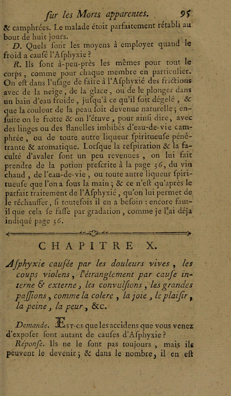 & camphrées. Le malade étoic parfaitement rétabli au bout de huit jours. D. Quels font les moyens à employer quand le froid a caufé l’Afphyxie ? R. Ils font à-peu-près les mêmes pour tout le corps, comme pour chaque membre en particulier. On eft dans l’ufage de faire à l’Afphyxié des fri&ions avec de la neige, de la glace, ou de le plonger dans un bain d’eau froide , jufqu a ce qu il foit degelé , & que la couleur de la peau, foit devenue naturellej en- fuite on le frotte & on l’étuve j pour ainfi dire, avec des linges ou des flanelles imbibés d’eau-de-vie cam- phrée , ou de toute autre liqueur fpiritueufe péné- trante & aromatique. Lorfque la refpiration & la fa- culté d’avaler font un peu revenues , on lui fait prendre de la potion preferite à la page 36, du vin chaud , de l’eau-de-vie , ou toute autre liqueur fpiri- tueufe que l’on a fous la main 3 & ce n’eft qu’après le parfait traitement de l’Afphyxié , qu’on lui permet de le réchauffer, fi toutefois il en a befoin : encore faut- il que cela fe faffe par gradation , comme je liai déjà indiqué page 3 6. 4 ‘ - ■■ ■=^=^ rr=ï CHAPITRE X. Afphyxie caufée par les douleurs vives , les coups violens, 1étranglement par caufe in- terne & externe} les convulfions, les grandes pafions, comme la colere , la joie le plaifrf la peine , la peur, &c. Demande. ^Est-ce que les accidens que vous venez d’expofer font autant de caufes d’Afphyxie? Rcponfe. Ils ne le font pas toujours , mais ils peuvent le devenir 3 & dans le nombre, il en eft