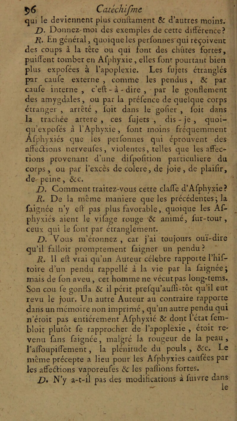 qui le deviennent plus confirment & d’autres moins. J). Donnez-moi des exemples de cette différence? R. En général, quoique les perfonnes qui reçoivent des coups à la tête ou qui font des chûtes fortes, puiffent tomber en Afphyxie, elles font pourtant bien plus expofées à l’apoplexie. Les fujers étranglés par caufe externe , comme les pendus , & par caufe interne, c’eft - à - dire , par le gonflement des amygdales, ou par la préfence de quelque corps étranger , arrêté , ioit dans le gofler , foit dans la trachée artere , ces fujets , dis - je , quoi- qu’expofés à l’Aphyxie, font moins fréquemment Âfphyxiés que les perfonnes qui éprouvent des affections nerveufes, violentes, telles que les affec- tions provenant d'une difpofition particulière du corps, ou par l’excès de colere, de joie, de plaiflr, de peine, &c. Z). Comment traitez-vous cette claffe d’Afphyxie? R. De la même maniéré que les précédentes; la faignée n’y eft pas plus favorable, quoique les Af- phyxiés aient le vifage rouge & animé, fur-tour, ceux qui le font par étranglement. D. Vous m’étonnez , car j’ai toujours oui-dire qu’il falloir promptement faigner un pendu? R. 11 eft vrai qu’un Auteur célébré rapporte l’hif- toire d’un pendu rappellé à la vie par la faignée; mais de fon aveu , cet homme ne vécut pas long-tems. Son cou le gonfla &: il périt prefqu’aufli-tôt qu’il eut revu le jour. Un autre Auteur au contraire rapporte dans un mémoire non imprimé, qu’un autre pendu qui n’éroit pas entièrement Afphyxié & dont l’état fem- bloit plutôt fe rapprocher de l’apoplexie , étoit re- venu fans faignée, malgré la rougeur de la peau, raffoupiffement, la plénitude du pouls , &c.. Le même précepte a lieu pour les Afphyxiés caufées par les affeétions vaporeufes & les pallions fortes. Z), N’y a-t-il pas des modifications à fuivre dans — le