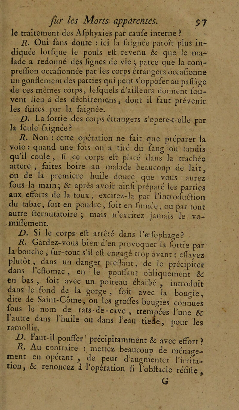 le traitement des Afphyxies par caufe interne ? R. Oui fans doute : ici la faignée paroît plus in- diquée lorfque le pouls eft revenu 8c que le ma- lade a redonné des lignes de vie ; parce que la com- prelîion occalionnée par les corps étrangers occalionne un gonflement des parties qui peut s’oppofer au paiïage de ces mêmes corps, lefquels d’ailleurs donnent fou- vent lieu .à des déchiremens, dont il faut prévenir les fuites par la faignée. D. La fortie des corps étrangers s’opere-t-elle par la feule faignée? R. Non : cette opération ne fait que préparer la voie: quand une fois on a tiré du fang ou tandis qu’il coule , fi ce corps eft placé dans la trachée artere , faites boire au malade beaucoup de lait, ou de la première huile douce que vous aurez fous la main ; & après avoir ainfl préparé les parties aux efforts de la toux, excitez-la par i’inrroduéhon du tabac, foit en poudre, foit en fumée, ou par tout autre fternutatoire ; mais n’excitez jamais ‘le vo- miflement. D. Si le corps eft arrêté dans l’eefophage? R. Gardez-vous bien d’en provoquer la fortie par la bouche , fur-tout s il eft engagé trop avant : eftfayez plutôt, dans un danger preflant , de le précipiter dans 1 eftomac , en le pouflanc obliquement 8c en bas , foit avec un poireau ébarbé ^ introduit dans le fond de la gorge, foit avec la bougie, dite de Saint-Corne, ou les grofles bougies connues fous le nom de rats-de-cave , trempées l’une 8c 1 autre dans l’huile ou dans l’eau tiede, pour les ramollir. r D. Faut-il pouffer ' précipitamment & avec effort ? R. Au contraire : mettez beaucoup de ménage- ment en opérant t de peur d’augmenter l’irrita— non, 8c renoncez à l’opération fi l’obftacle réfifte , G