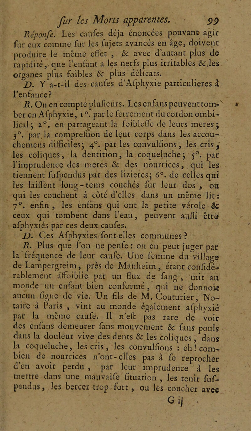 Re'ponfe. Les califes déjà énoncées pouvant agir fur eux comme fur les fujets avancés en âge, doivent produire le même effet , & avec d’autant plus de rapidité,» que l’enfant a les nerfs plus irritables &,les organes plus foibles & plus délicats. J). Y a-t-il des caufes d’Afphyxie particulières à l’enfance? R. On en compte plufieurs. Les enfanspeuventtom-'' ber en Afphyxie, i°. parle ferrement du cordon ombi- lical ; z°. en partageant la foiblelfe de leurs meres j 3°. par, la comprelîion de leur corps dans les accou- chemens difficiles’, 40. par les convulfions, les cris, les coliques, la dentition, la coqueluche j 50. par l’imprudence des meres & des nourrices, qui les tiennent fufpendus par des lizieres; 6°. de celles qui les lailfent long-tems couchés fur leur dos j ou qui les couchent à côté d’elles dans un même lit: 79. enfin , les enfans qui ont la petite vérole Sc ceux qui tombent dans l’eau, peuvent auffi être afphyxiés par ces deux caufes. D. Ces Afphyxiés.font-elles communes ? R. Plus que l’on ne penfe : on en peut juger par la fréquence de leur caufe. Une femme du village de Lampergteim, près de Manheim , étant confidé- rablement affoiblie par un flux de fang , mit au monde un enfant bien conformé, qui ne donnoie aucun ligne de vie. Un fils de M. Couturier, No- taire à Paris , vint au monde également afphyxié par la même caufe. Il n’eft pas rare de voir des enfans demeurer fans mouvement & fans pouls dans la douleur vive des dents & les coliques, dans la coqueluche, les cris, les convulfions : eh ! com- bien de nourrices n’ont-elles pas à fe reprocher d’en avoir perdu , par leur imprudence à les mettre dans une mauvaife fituarion , les tenir fuf- pendtis, les bercer trop fort , ou les coucher avec G ij