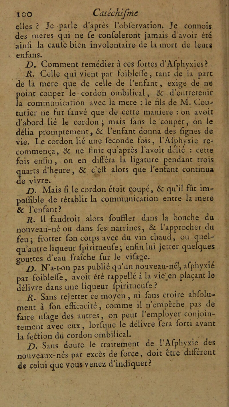 elles ? Je parle d’après l’obfervation. Je connois des raeres qui ne fe confoleront jamais d’avoir éré ainfi la caule bien involontaire de la mort de leurs enfans. D. Comment remédier à ces fortes d’Afphyxies? R. Celle qui vient par foiblelfe, tant de la part de la mere que de celle de l’enfant, exige de ne point couper le cordon ombilical, & d’entretenir la communication avec la mere : le fils de M. Cou- turier ne fut fauvé que de cette maniéré : on avoit d’abord lié le cordon ; mais fans le couper, on le délia promptement, &c l’enfant donna des lignes de vie. Le cordon lié une fécondé fois, l’Afphyxie re- commença., & ne finit qu’après l’avoir délié : cette fois enfin, on en différa la ligature pendant trois quarts d’heure, ôc c’eft alors que l’enfant continua de vivre. D. Mais fi le cordon étoit coupé, & qu’il fût im- poflible de rétablir la communication entre la mere & l’enfant? R. Il faudroit alors fouffler dans la bouche du nouveau-né ou dans fes narrines, & l’approcher du feu; frotter fon corps avec du vin chaud, ou quel- qu’autre liqueur fpiritueufe; enfin lui jetter quelques gouttes d’eau fraîche fur le vifage. D. N’a-t-on pas publié qu’un nouveau-né', afphyxié par foiblelTe, avoit été rappellé à la vie'^en plaçant le délivre dans une liqueur fpiritueufe ? R. Sans rejetrer ce moyen, ni fans croire abfolu- ment à fon efficacité, comme il n’empêche pas de faire ufage des autres, on peut l’employer conjoin- tement avec eux, lorfque le délivre fera forti avant la feétion du cordon ombilical. j). Sans doute le traitement de l’Afphyxie des nouveaux-nés par excès de force, doit etre different de celui que vous venez d’indiquer?