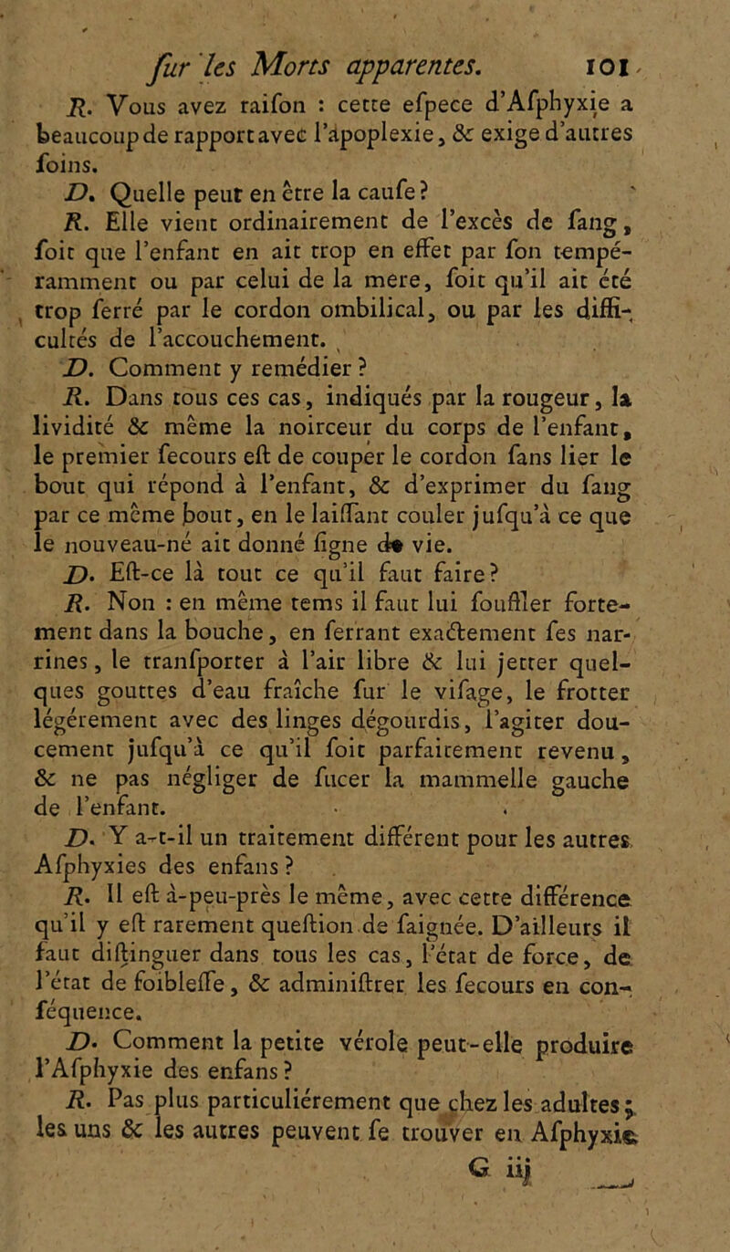 R. Vous avez raifon : cette efpece d’Afphyxie a beaucoup de rapport avec l’apoplexie, 8c exige d’autres foins. D. Quelle peut en être la caufe? R. Elle vient ordinairement de l’excès de fang, foit que l’enfant en ait trop en effet par fon tempé- ramment ou par celui de la mere, foit qu’il ait été trop ferré par le cordon ombilical, ou par les diffi- cultés de l’accouchement. D. Comment y remédier ? R. Dans tous ces cas, indiqués par la rougeur, la. lividité 8c même la noirceur du corps de l’enfant, le premier fecours eft de couper le cordon fans lier le bout qui répond à l’enfant, & d’exprimer du fang par ce meme fout, en le Iaiffant couler jufqu’à ce que le nouveau-né ait donné ligne d« vie. D. Eft-ce là tout ce qu’il faut faire? R. Non : en même tems il faut lui fouiller forte- ment dans la bouche, en ferrant exaétement fes nar- rines, le tranfporter à l’air libre 8c lui jet ter quel- ques gouttes d’eau fraîche fur le vifage, le frotter légèrement avec des linges dégourdis, l’agiter dou- cement jufqu’à ce qu’il foit parfairement revenu, 8c ne pas négliger de fucer la mammelle gauche de l’enfant. Y a-t-il un traitement différent pour les autres Afphyxies des enfans ? R. Il eft à-peu-près le même, avec cette différence qu’il y eft rarement queftion de faignée. D’ailleurs il faut diftinguer dans tous les cas, l’état de force, de l’état de foibleffe, 8c adminiftrer les fecours en con- féquence. D- Comment la petite vérole peut-elle produire l’Afphyxie des enfans ? R. Pas plus particuliérement que chez les adultes les uns 8c les autres peuvent fe trouver eu Afphyxie. G ü| ,