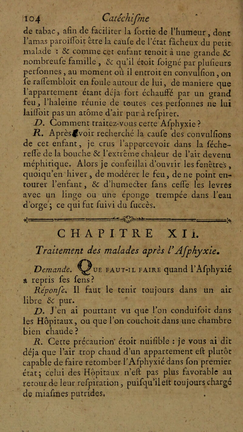 !104 Catéchifme de tabac, afin de faciliter la fortie de l’humeur, dont l’amas paroilfoit être la caufe de l'état fâcheux du petit malade : & comme cet enfant tenoit à une grande Ôc nombreufe famille , .& qu’il étoit foigné par plufieurs perfonnes, au moment où il entroit en convulfion, on le rafiembloit en foule autour de lui, de maniéré que l’appartement étant déjà fort échauffé par un grand feu, l’haleine réunie de toutes ces perfonnes ne lui lailïoit pas un atome d’air pur à refpirer. D. Comment traitez-vous cette Alphyxie ? R. Après|fvoir recherché la caufe des convulfions de cet enfant, je crus l’appercevoir dans la féche- refle de la bouche & l’extrême chaleur de l’air devenu méphitique. Alors je confeillai d’ouvrir les fenêtres, quoiqu’en hiver, de modérer le feu, de ne point en- tourer l’enfant, &: d’humetler fans cefle les levres avec un linge ou une éponge trempée dans l’eau d’orge'; ce qui fut fuivi du fuccès. CHAPITRE XI i. Traitement des malades après U Afphyxie, Demande, ^^ue faut-il faire quand l’Afphyxie a repris fes fens? Réponfe. Il faut le tenir toujours dans un air libre & pur. D• J’en ai pourtant vu que l’on conduifoit dans les Hôpitaux, ou que l’on couchoitdans une chambre bien chaude ? R. Cette précaution’ étoit nuifible : je vous ai dit déjà que l’air trop chaud d’un appartement eft plutôt capable de faire retomber l’Afphyxiédans fon premier état 5 celui des Hôpitaux n’efi: pas plus favorable au retour de leur refpiration, puifqu’ileit toujours chargé de miafmes putrides.