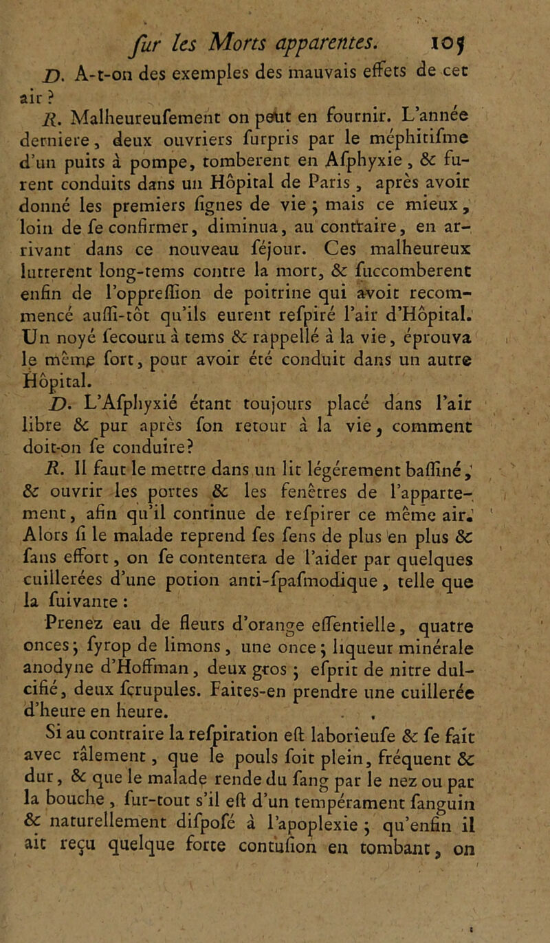 D. A-t-on des exemples des mauvais effets de cet air ? 11. Malheureufement on peut en fournir. L’année derniere, deux ouvriers furpris par le méphïtifme d’un puits à pompe, tombèrent en Afphyxie, & fu- rent conduits dans un Hôpital de Paris, après avoir donné les premiers lignes de vie ; mais ce mieux, loin de fe confirmer, diminua, au conttaire, en ar- rivant dans ce nouveau féjour. Ces malheureux luttèrent long-tems contre la mort, & fuccomberent enfin de l’oppreflïon de poitrine qui avoir recom- mencé auflî-tôt qu’ils eurent refpiré l’air d’Hôpital. Un noyé fecouruà tems & rappelle à la vie, éprouva le même fort, pour avoir été conduit dans un autre Hôpital. D. L’Afphyxié étant toujours placé dans l’air libre & pur après fon retour à la vie, comment doit-on fe conduire? R. 11 faut le mettre dans un lit légèrement baflîné,' & ouvrir les portes & les fenêtres de l’apparte- ment, afin qu’il continue de refpirer ce même air.’ Alors fi le malade reprend fes fens de plus en plus ôc fans effort, on fe contentera de l’aider par quelques cuillerées d’une potion anti-fpafmodique, telle que la fuivante : Prenez eau de fleurs d’orange effentielle, quatre onces ; fyrop de limons, une once; liqueur minérale anodyne d’Hoffman, deux gros ; efprit de nitre dul- cifié, deux fçrupules. Faites-en prendre une cuillerée d’heure en heure. Si au contraire la refpiration eft laborieufe & fe fait avec râlement, que le pouls foit plein, fréquent & dur, ôc que le malade rende du fang par le nez ou pat la bouche , fur-tout s’il eft d’un tempérament fanguin & naturellement difpofé d l’apoplexie ; qu’enfin il ait reçu quelque forte contufîon en tombant, on