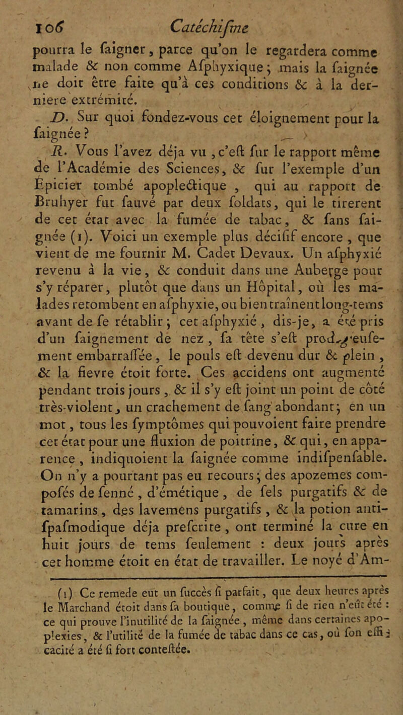 pourra le faigner, parce qu’on le regardera comme malade & non comme Afphyxique; mais la faignée ,ne doit être faite qu’à ces conditions «Se à la der- nière extrémité. D. Sur quoi fondez-vous cet éloignement pour la faignée? >. R. Vous l’avez déjà vu , c’eft fur le rapport meme de l’Académie des Sciences, & fur l’exemple d’un Epicier tombé apopleétique , qui au rapport de Bruhyer fut fauvé par deux foldats, qui le tirèrent de cet état avec la fumée de tabac, & fans fai- gnée (i). Voici un exemple plus décifif encore , que vient de me fournir M. Cadet Devaux. Un afphyxié revenu à la vie, & conduit dans une Auberge pour s’y réparer, plutôt que dans un Hôpital, où les ma- lades retombent en afphyxié, ou bien traînent long-tems avant de fe rétablir ; cet afphyxié , dis-je, a é<;é pris d’un faignement de nez , fa tête s’eft protL^'eufe- ment embarralTée, le pouls eft devenu dur &. plein , & la fievre étoit forte. Ces accidens ont augmenté pendant trois jours , & il s’y eft joint un point de côté très-violent j un crachement de fang' abondant} en un mot, tous les fymptômes qui pouvoient faire prendre cet état pour une fluxion de poitrine, & qui, en appa- rence , indiquoient la faignée comme indifpenfable. On n’y a pourtant pas eu recours ; des apozemes com- pofés de fenné , d’émétique , de fels purgatifs & de tamarins, d.es lavemens purgatifs , & la potion anti- fpafmodique déjà preferite , ont terminé la cure en huit jours de tems feulement : deux jours après cet homme étoit en état de travailler. Le noyé d’Am- fi) Ce remede eut un fuccès fi parfait, que deux heures après le Marchand étoit dans fa boutique, comm£ fi de rien n’eût été : ce qui prouve l’inutilité de la faignée , même dans certaines apo- plexies, & l’utilité de la fumée de tabac dans ce cas, où fon effii cacité a été fi fort contefiée.