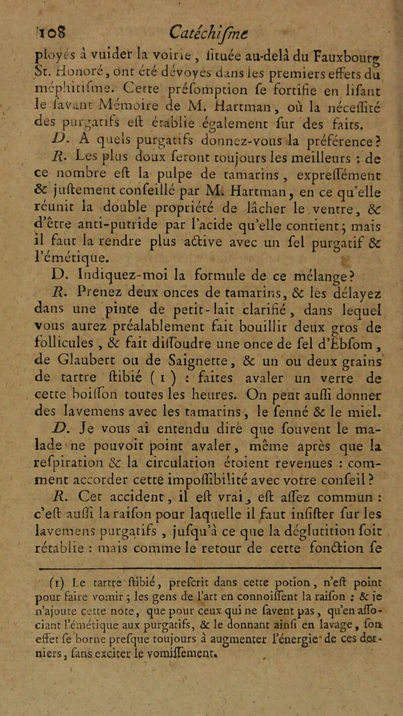 ployé s à vuicîer la voirie , lituée au-delà du Fauxbourg St. Honore, ont ete dévoyés dans ies premiers effets du méphitifme. Cette préfomption fe fortifie en lifant le lavant Mémoire de M. Hartman, où la néceffité des purgatifs eft érablie également fur des faits. D. A quels purgatifs donnez-vous la préférence? R. Les plus doux feront toujours les meilleurs : de ce nombre eft la pulpe de tamarins , expreflement & juftement confeillé par M. Hartman, en ce qu’elle réunit la double propriété de lâcher le,ventre, 8c d’être anti-putride par l’acide quelle contient ; mais il faut la rendre plus a&ive avec un fel purgatif ÔC l’émétique. D. Indiquez-moi la formule de ce mélange? R. Prenez deux onces de tamarins, Sc les délayez dans une pinte de petit-lait clarifié, dans lequel vous aurez préalablement fait bouillir deux gros de follicules , & fait dilfoudre une once de fel d’Ebfom , de Glaubert ou de Saignette, & un ou deux grains de tartre ftibié ( t ) : faites avaler un verre de cette boilfon toures les heures. On peut aufti donner des Iavemens avec les tamarins, le fenné & le miel. -D. Je vous ai entendu dirè que fou vent le ma- lade ne pouvoir point avaler, même après que la refpiration & la circulation étoient revenues : com- ment accorder cette impoffibilité avec votre confeil ? R. Cet accident, il eft vrai^ eft aflez commun: c’eft aufii la raifon pour laquelle il faut infifter fur les Iavemens purgatifs , jufqu’à ce que la déglutition foie rétablie : mais comme le retour de cette fonction fe (i) Le tartre1 ftibié, prefcrit dans cette potion, n’eft point pour faire vomir ; les gens de l’art en connoifient la raifon : & ie n’ajoute cette note, que pour ceux qui ne favent pas , qu’en alfo- ciant l’émétique aux purgatifs, & le donnant ainfi en lavage, fon effet fe borne prefqtie toujours à augmenter l’énergie de ces der- niers , fans exciter le vomiffement.