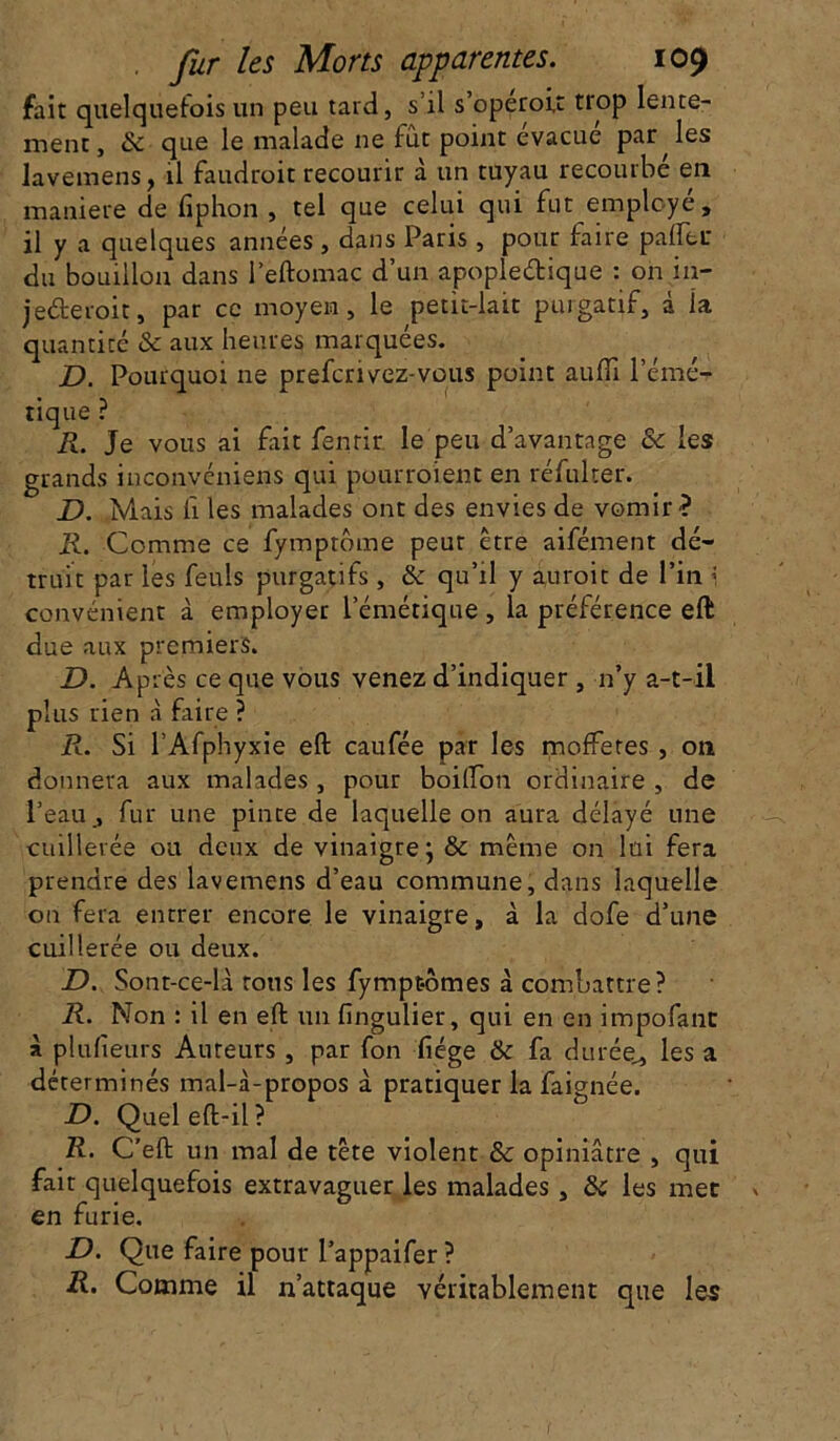 fait quelquefois un peu tard, s il s opérait tiop lente- ment, & que le malade ne fût point évacué par les lavemens, il faudrait recourir à un tuyau recourbé en maniéré de ftphon , tel que celui qui fut employé, il y a quelques années, dans Paris, pour faire palier du bouillon dans i’eftomac d’un apopleétique : on in- je&eroit, par ce moyen, le petit-lait purgatif, à la quantité & aux heures marquées. D. Pourquoi ne prefcrivez-vous point aufii l’émé- tique ? R. Je vous ai fait fenrir le peu d’avantage & les grands inconvéniens qui pourraient en réfulter. D. Mais ii les malades ont des envies de vomir? R. Comme ce fymptôme peur être aifément dé- truit par les feuls purgatifs , & qu’il y aurait de l’in i convénient à employer l’émétique , la préférence eft due aux premiers. D. Après ce que vous venez d’indiquer , n’y a-t-il plus rien à faire ? R. Si l’Afphyxie eft caufée par les mofFetes , on donnera aux malades , pour boilfon ordinaire , de l’eau, fur une pinte de laquelle on aura délayé une cuillerée ou deux de vinaigre j & même on lui fera prendre des lavemens d’eau commune, dans laquelle on fera entrer encore le vinaigre, à la dofe d’une cuillerée ou deux. D. Sont-ce-là tous les fympt-ômes à combattre? R. Non : il en eft un fingulier, qui en en impofant à plufieurs Auteurs, par fon fiége & fa durée,, les a déterminés mal-à-propos à pratiquer la faignée. D. Queleft-il? R. C’eft un mal de tête violent & opiniâtre , qui fait quelquefois extravaguer les malades , & les met en furie. D. Que faire pour l’appaifer ? R. Comme il n’attaque véritablement que les