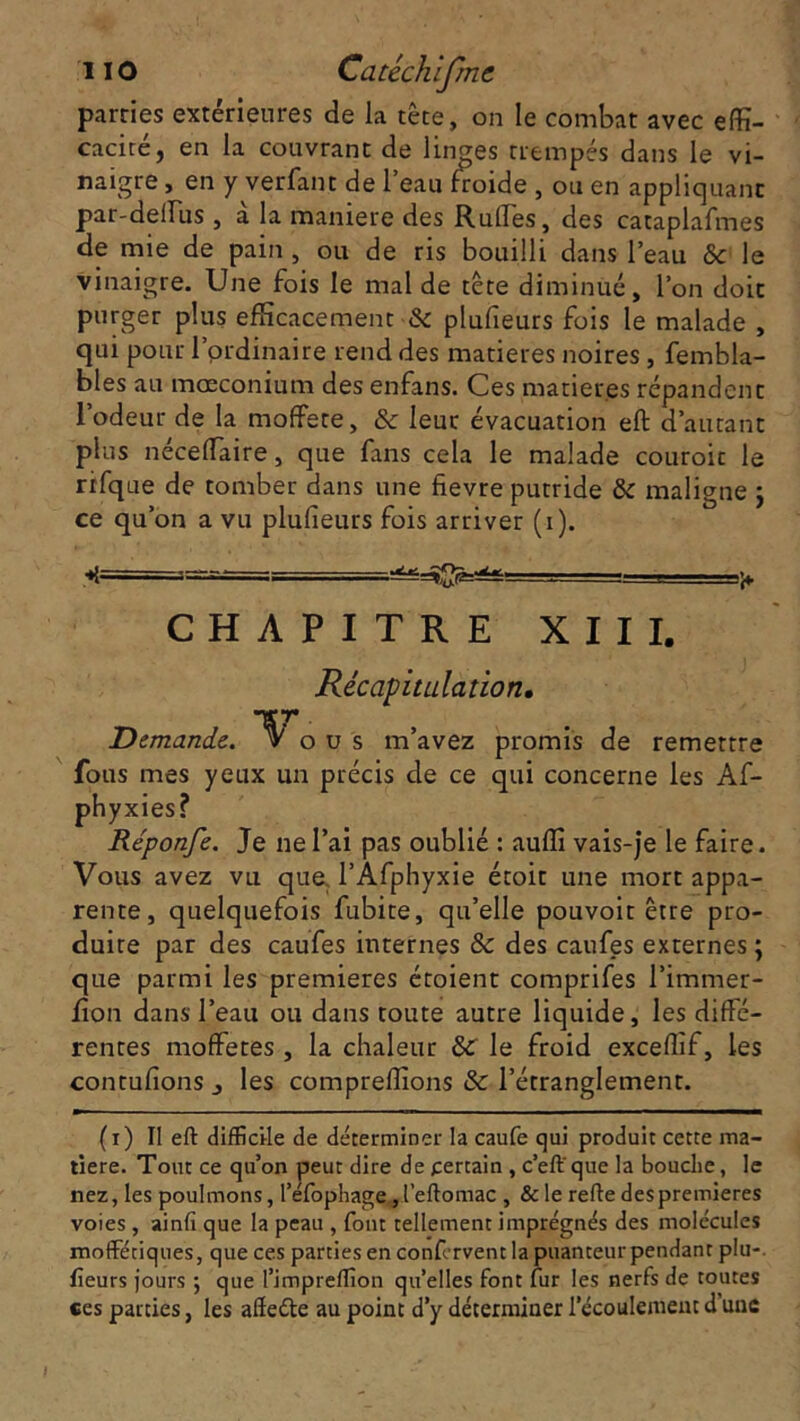parties extérieures de la tête, on le combat avec effi- cacité, en la couvrant de linges trempés dans le vi- naigre , en y verfant de 1 eau froide , ou en appliquant par-deffus , a la maniéré des Rufles, des cataplafmes de mie de pain , ou de ris bouilli dans l’eau 8c le vinaigre. Une fois le mal de tête diminué, l’on doit purger plus efficacement 8c plufieurs fois le malade , qui pour l’ordinaire rend des matières noires, fembla- bles au mœconium des enfans. Ces matier.es répandent l’odeur de la moffere, 8c leur évacuation eft d’autant plus néceffaire, que fans cela le malade couroic le rifque de tomber dans une fievre putride 8c maligne j ce qu’on a vu plufieurs fois arriver (i). •*{====^=^ . r ■ - ■ j» CHAPITRE XIII. Récapitulation. Demande. o u s m’avez promis de remettre fous mes yeux un précis de ce qui concerne les Af- phyxies? Réponfe. Je ne l’ai pas oublié : auffi vais-je le faire. Vous avez vu que l’Afphyxie étoit une mort appa- rente, quelquefois fubite, qu’elle pouvoir être pro- duire par des caufes internes 8c des caufes externes ; que parmi les premières étoient comprifes l’immer- fon dans l’eau ou dans toute autre liquide, les diffé- rentes moffetes , la chaleur 8C le froid exceffif, les contufions j les compreffions 8c l’étranglement. (i) II eft difficile de déterminer la caufe qui produit cette ma- tière. Tout ce qu’on peut dire de certain , c’eft' que la bouche, le nez, les poulmons, I’efophage„l’eflomac , &le refie des premières voies , ainfi que la peau , font tellement imprégnés des molécules moffétiques, que ces parties en confervent la puanteur pendant plu-, fleurs jours 5 que l’impreffion qu’elles font fur les nerfs de toutes ces parties, les affeéte au point d’y déterminer l’écoulement d une