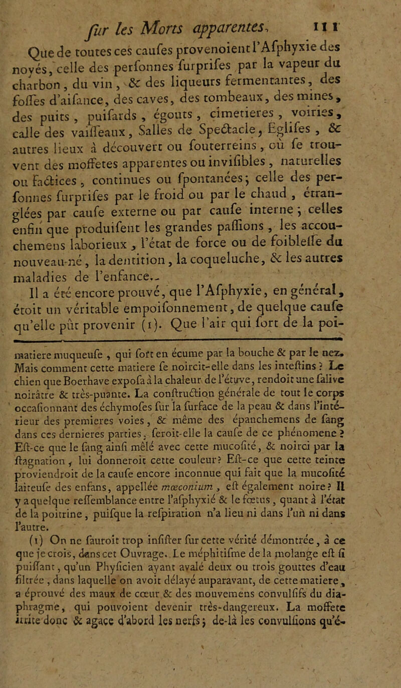 Que de toutes ces caufes provenoient l’Afphyxie des novés, celle des perfonnes furprifes par la vapeur du charbon , clu vin , & des liqueurs fermentantes, des folTes d’aifance, des caves, des tombeaux, des mines, des puits , puifards , égouts, cimetières , voiries, calle des vaifleaux, Salles de Speétaclej Eglifes , & autres lieux à découvert ou iouterreins, ou fe trou.- vent des moffetes apparentes ou invifibles , naturelles ou faétices , continues ou fpontanées; celle des per- fonnes furprifes par le froid ou par le chaud , étran- glées par caufe externe ou par caufe interne , celles enfin que produifent les grandes pallions , les accou— chemens laborieux , l’état de force ou de foiblelfe du nouveau-né, la dentition, la coqueluche, ée les autres maladies de l'enfance.- Il a été encore prouvé, que l’Afphyxie, en général, étoit un véritable empoifonnement, de quelque caufe qu’elle pût provenir (i). Que l’air qui fort de la poi- raatiere muqueufe , qui fort en écume par la bouche & par le nez. Mais comment cette matière fe noircit-elle dans les inteftins ? Le chien que Boerhave expofa à la chaleur de l’étuve, rendoit une fali ve noirâtre & très-puante. La conftru&ion générale de tout le corps occafionnant des échymofes fur la furface de la peau & dans l’inté- rieur des premières voies, & même des épanchemens de fang dans ccs dernieres parties, feroit-elle la caufe de ce phénomène ? Eft-ce que le fang ainfi mêlé avec cette mucofité, & noirci par la flagnation, lui donneroit cette couleur? Eft-ce que cette teinte proviendroit de la caufe encore inconnue qui fait que la mucofité laireufe des enfans, appellée mœconïum , eft également noire? Il y a quelque reffemblance entre l’alphyxié & le fœtus, quant à l’état de la poitrine, puifque la refpiration n’a lieu ni dans l’ufi ni dans l’autre. (i) On ne fauroit trop infifter fur cette vérité démontrée, à ce que {e crois, dans cet Ouvrage. Le méphitifme delà molange eft fi puilTant, qu’un Phyficien ayant avalé deux ou trois gouttes d’eau fîlerée , dans laquelle on avoit délayé auparavant, de cette matière , a éprouvé des maux de cœur & des mouvemens convulfifs du dia- phragme, qui pouvoient devenir très-dangereux. La moffete iuice donc & agace d’abord les nerfs $ de-là les convulfions que-