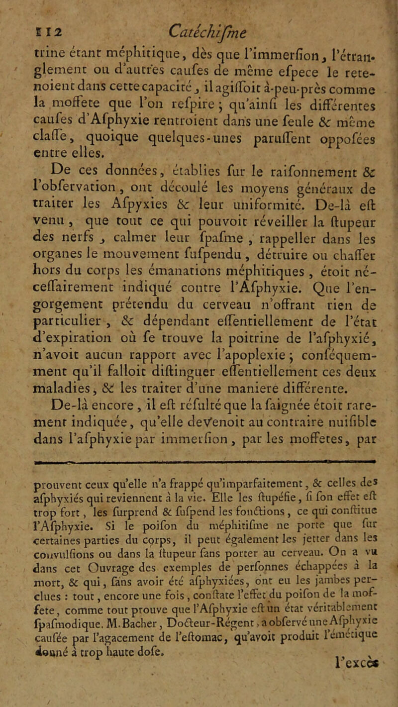 tiine étant méphitique, dès que l’immerfion., l’étran* glemenc ou d autres caufes de même efpece le rete- noient dans cette capacité , il agiffoit à-peu-près comme la mofîete que l’on refpire j qu’ainfi les différentes caufes d’Afphyxie rentroient dans une feule & même dalle, quoique quelques-unes panifient oppofées entre elles. De ces données, établies fur le raifonnement & 1 obfervation, ont découlé les moyens généraux de traiter les Afpyxies & leur uniformité. De-là effc venu , que tout ce qui pouvoir réveiller la ftupeur des nerfs j calmer leur fpafme , rappeller dans les organes le mouvement fufpendu , détruire ou chaffer hors du corps les émanations méphitiques , étoit né- ceffairement indiqué contre l’Afphyxie. Que l’en- gorgement prétendu du cerveau n’offrant rien de particulier , & dépendant effentiellement de l’état d’expiration où fe trouve la poitrine de l’afphyxié, n’avoit aucun rapport avec l’apoplexie ; conféquem- ment qu’il falloir diftinguer effentiellement ces deux maladies, &t les traiter d’une maniéré différente. De-là encore , il effc réfultéque lafaignée étoit rare- ment indiquée, qu’elle deVenoit au contraire nuifible dans l’afphyxiepar immerfion , parles moffetes, par prouvent ceux quelle n’a frappé qu’imparfaitement, & celles des afphyxiés qui reviennent à la vie. Elle les ftupéfie, fi fon effet eft trop fort, les furprend & fufpend les fondions , ce qui conftitue l’Afphyxie. Si le poifon du méphitifme ne porte que fur certaines parties du corps, il peut également les jetter dans les couvulfîons ou dans la ftupeur fans porter au cerveau. On a vu dans cet Ouvrage des exemples de perfonnes échappées a la mort, & qui, fans avoir été afphyxiées, ont eu les jambes per- dues : tout, encore une fois , conftate l’effet du poifon de la mof- fete, comme tout prouve que l’Afphyxie eft un état véritablement fpafmodique. M.Bâcher, Do&eur-Régent, a obfervé une Afphyxie caufée par l’agacement de l’eftomac, qu’avoit produit 1 émetique doané a trop haute dofe. 1 excc*