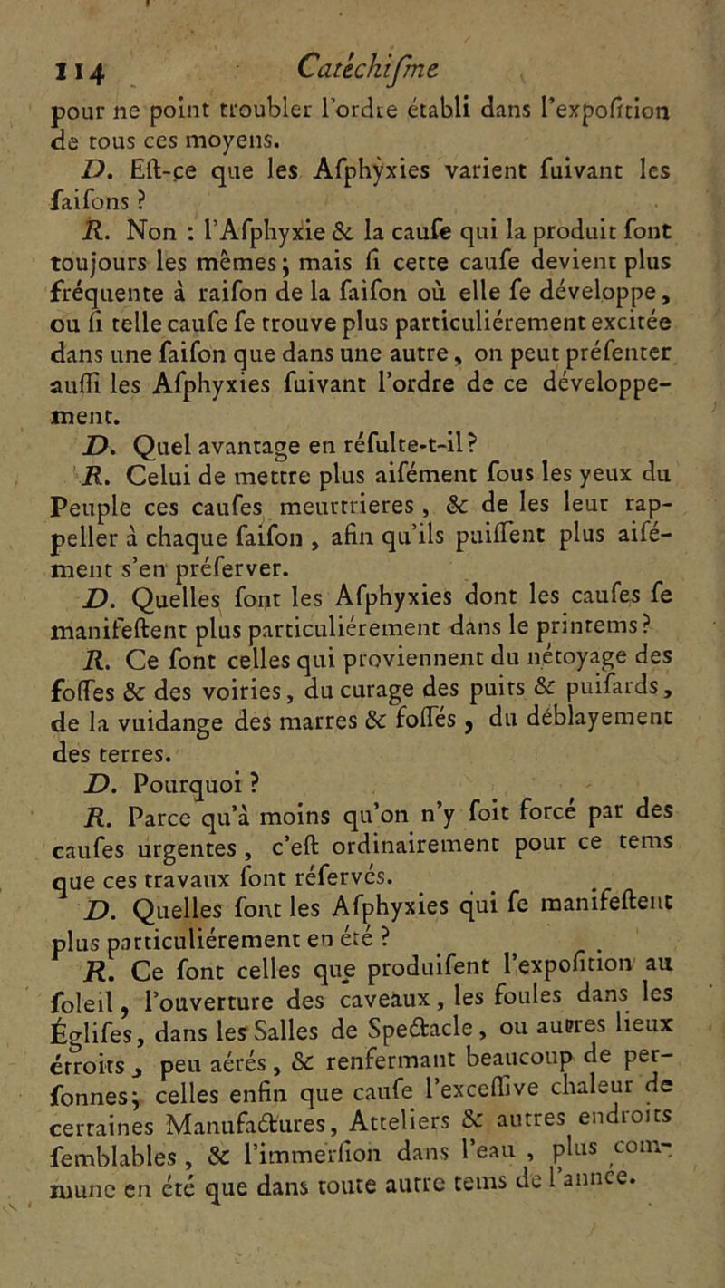 pour ne point troubler l'ordre établi dans l’expofition de tous ces moyens. D. Eft-çe que les Afphÿxies varient fuivant les faifons ? R. Non : l’Afphyxie & la caufe qui la produit font toujours les mêmes ; mais fi cette caufe devient plus fréquente à raifon de la faifon où elle fe développe, ou li telle caufe fe trouve plus particuliérement excitée dans une faifon que dans une autre, on peut préfenter aufti les Afphÿxies fuivant l’ordre de ce développe- ment. D. Quel avantage en réfulte-t-il? R. Celui de mettre plus aifément fous les yeux du Peuple ces caufes meurtrières , & de les leur rap- peller à chaque faifon , afin qu’ils puifTent plus aife- ment s’en préferver. D. Quelles font les Afphÿxies dont les caufes fe manifeftent plus particuliérement dans le printems? R. Ce font celles qui proviennent du nétoyage des foffes & des voiries, du curage des puits & puifards, de la vuidange des marres & folles , du déblayement des terres. D. Pourquoi ? R. Parce qu’à moins qu’on n y foit force par des caufes urgentes , c’eft ordinairement pour ce tems que ces travaux font réfervés. D. Quelles font les Afphÿxies qui fe manifeftent plus particuliérement en été ? i?. Ce font celles que produifent l’expofition au foleil, l’ouverture des caveaux, les foules dans les Églifes, dans les Salles de Speétacle, ou auprès lieux étroits j peu aérés , & renfermant beaucoup de per- fonnesj celles enfin que caufe l’exceflive chaleur de certaines Manufaét’ures, Atteliers autres endioits femblables , & l’immérfion dans l’eau , plus com-