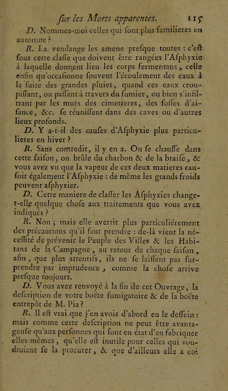 JD. Nominez-moi celles qui font plus familières en automne ? R. La vendange les amene prefque toutes : c’eft fous cette dalle que doivent être rangées l’Afphyxie à laquelle donnent lieu les corps fermentans, celle enfin qu’occafionne fouvent l’écoulement des eaux à la fuite des grandes pluies, quand ces eaux crou- piftant, ou palTant d travers du fumier, ou bien s’infil- trant par les murs des cimetières, des folles d’ai- fance, &c. fe réunilfent dans des caves ou d’autres lieux profonds. D. Y a-t-il des caufes d’Afphyxie plus particu- lières en hiver ? R. Sans contredit, il y en a. On fe chauffe dans cette faifon, on brille du charbon & de la braiféj ôc vous avez vu que la vapeur de ces deux matières cau- foit également l’Afphyxie : de même les grands froids peuvent afphyxier. JD. Cette maniéré de clafier les Afphyxies change- t-elfe quelque chofe aux traitements que vous avez indiqués ? R. Non ; mais elle avertit plus particuliérement des précautions qu’il faut prendre : de-là vient la né- celfité de prévenir le Peuple des Villes & les Habi- tans de la Campagne 3 au retour de chaque faifon , afin, que plus attentifs, iis ne fe laiflent pas fur- prendre par imprudence j comme la chofe arrive prefque toujours. D. Vous avez renvoyé à la fin de cet Ouvrage, la defcription de votre boè'te fumigatoire & de la'bocte entrepôt de M. Pia ? R. 11 eft vrai que j’en avois d’abord eu le deffein : mais comme cette defcription ne peut être avanra- geufe qu’aux perfonnes qui font en état d’en fabriquer elles-mêmes, quelle eft inutile pour celles qui vou- droient fe la procurer, & que d’ailleurs elle a été